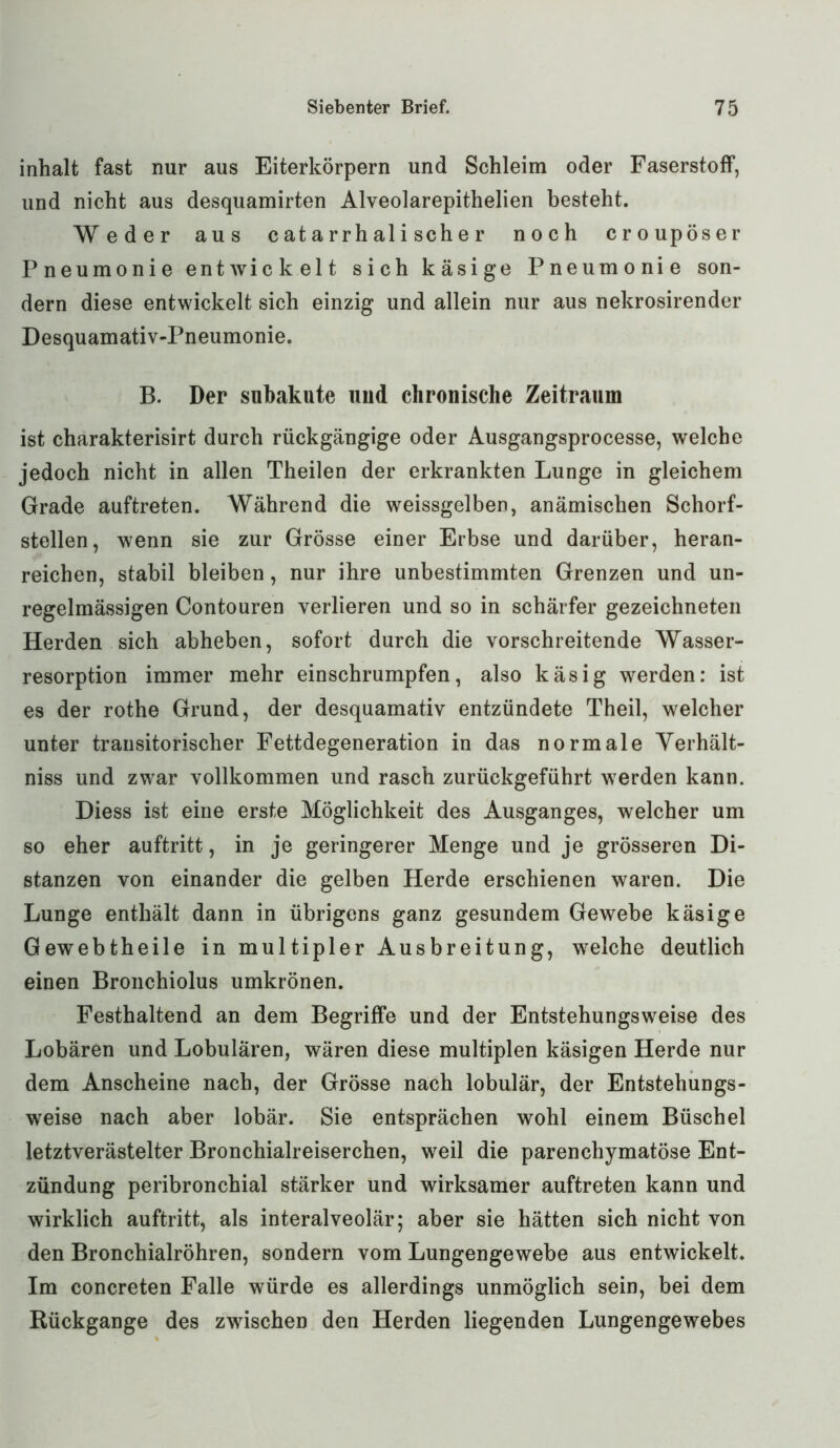inhalt fast nur aus Eiterkörpern und Schleim oder Faserstoff, und nicht aus desquamirten Alveolarepithelien besteht. Weder aus c at a rrh al i sch e r noch croupöser Pneumonie entwickelt sich käsige Pneumonie son- dern diese entwickelt sich einzig und allein nur aus nekrosirender Desquamativ-Pneumonie. B. Der subakute und chronische Zeitraum ist charakterisirt durch rückgängige oder Ausgangsprocesse, welche jedoch nicht in allen Theilen der erkrankten Lunge in gleichem Grade auftreten. Während die weissgelben, anämischen Schorf- stellen, wenn sie zur Grösse einer Erbse und darüber, heran- reichen, stabil bleiben, nur ihre unbestimmten Grenzen und un- regelmässigen Contouren verlieren und so in schärfer gezeichneten Herden sich abheben, sofort durch die vorschreitende Wasser- resorption immer mehr einschrumpfen, also käsig werden: ist es der rothe Grund, der desquamativ entzündete Theil, welcher unter transitorischer Fettdegeneration in das normale Verhält- nis und zwar vollkommen und rasch zurückgeführt werden kann. Diess ist eine erste Möglichkeit des Ausganges, welcher um so eher auftritt, in je geringerer Menge und je grösseren Di- stanzen von einander die gelben Herde erschienen waren. Die Lunge enthält dann in übrigens ganz gesundem Gewebe käsige Gewebtheile in multipler Ausbreitung, welche deutlich einen Bronchiolus umkrönen. Festhaltend an dem Begriffe und der Entstehungsweise des Lobären und Lobulären, wären diese multiplen käsigen Herde nur dem Anscheine nach, der Grösse nach lobulär, der Entstehungs- weise nach aber lobär. Sie entsprächen wohl einem Büschel letztverästelter Bronchialreiserchen, weil die parenchymatöse Ent- zündung peribronchial stärker und wirksamer auftreten kann und wirklich auftritt, als interalveolär; aber sie hätten sich nicht von den Bronchialröhren, sondern vom Lungengewebe aus entwickelt. Im concreten Falle würde es allerdings unmöglich sein, bei dem Rückgänge des zwischen den Herden liegenden Lungengewebes