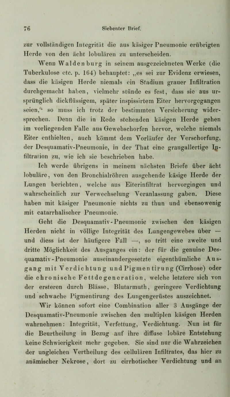 zur vollständigen Integrität die aus käsiger Pneumonie erübrigten Herde von den ächt lobulären zu unterscheiden. Wenn Waldenburg in seinem ausgezeichneten Werke (die Tuberkulose ctc. p. 164) behauptet: „es sei zur Evidenz erwiesen, dass die käsigen Herde niemals ein Stadium grauer Infiltration durchgemacht haben, vielmehr stünde es fest, dass sie aus ur- sprünglich dickflüssigem, später inspissirtem Eiter hervorgegangen seien/4 so muss ich trotz der bestimmten Versicherung wider- sprechen. Denn die in Rede stehenden käsigen Herde gehen im vorliegenden Falle aus Ge webschorfen hervor, welche niemals Eiter enthielten, auch kömmt dem Vorläufer der Verschorfung, der Desquamativ-Pneumonie, in der That eine graugallertige In- filtration zu, wie ich sie beschrieben habe. Ich werde übrigens in meinem nächsten Briefe über ächt lobuläre, von den Bronchialröhren ausgehende käsige Herde der Lungen berichten, welche aus Eiterinfiltrat hervorgingen und wahrscheinlich zur Verwechselung Veranlassung gaben. Diese haben mit käsiger Pneumonie nichts zu thun und ebensowenig mit catarrhalischer Pneumonie. Geht die Desquamativ-Pneumonie zwischen den käsigen Herden nicht in völlige Integrität des Lungengewebes über — und diess ist der häufigere Fall —, so tritt eine zweite und dritte Möglichkeit des Ausganges ein: der für die genuine Des- quamativ-Pneumonie auseinandergesetzte eigentümliche Aus- gang mit Verdichtung und Pigmen tirung (Cirrhose) oder die chronische Fettdegeneration, welche letztere sich von der ersteren durch Blässe, Blutarmuth, geringere Verdichtung und schwache Pigmentirung des Lungengerüstes auszeichnet. Wir können sofort eine Combination aller 3 Ausgänge der Desquamativ-Pneumonie zwischen den multiplen käsigen Herden wahrnehmen: Integrität, Verfettung, Verdichtung. Nun ist für die Beurteilung in Bezug auf ihre diffuse lobäre Entstehung keine Schwierigkeit mehr gegeben. Sie sind nur die Wahrzeichen der ungleichen Verteilung des cellulären Infiltrates, das hier zu anämischer Nekrose, dort zu cirrhotischer Verdichtung und an