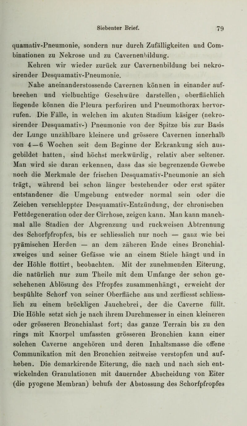quamativ-Pneumonie, sondern nur durch Zufälligkeiten und Com- binationen zu Nekrose und zu Cavernenbildung. Kehren wir wieder zurück zur Cavernenbildung bei nekro- sirender Desquamativ-Pneumonie. Nahe aneinanderstossende Cavernen können in einander auf- brechen und vielbuchtige Geschwüre darstellen, oberflächlich liegende können die Pleura perforiren und Pneumothorax hervor- rufen. Die Fälle, in welchen im akuten Stadium käsiger (nekro- sirender Desquamativ-) Pneumonie von der Spitze bis zur Basis der Lunge unzählbare kleinere und grössere Cavernen innerhalb von 4 — 6 Wochen seit dem Beginne der Erkrankung sich aus- gebildet hatten, sind höchst merkwürdig, relativ aber seltener. Man wird sie daran erkennen, dass das sie begrenzende Gewebe noch die Merkmale der frischen Desquamativ-Pneumonie an sich trägt, während bei schon länger bestehender oder erst später entstandener die Umgebung entweder normal sein oder die Zeichen verschleppter Desquamativ-Entzündung, der chronischen Fettdegeneration oder der Cirrhose, zeigen kann. Man kann manch- mal alle Stadien der Abgrenzung und ruckweisen Abtrennung des Schorfpfropfes, bis er schliesslich nur noch — ganz wie bei pyämischen Herden — an dem zäheren Ende eines Bronchial- zweiges und seiner Gefässe wie an einem Stiele hängt und in der Höhle flottirt, beobachten. Mit der zunehmenden Eiterung, die natürlich nur zum Theile mit dem Umfange der schon ge- schehenen Ablösung des Pfropfes zusammenhängt, erweicht der bespühlte Schorf von seiner Oberfläche aus und zerfliesst schliess- lich zu einem bröckligen Jauchebrei, der die Caverne füllt. Die Höhle setzt sich je nach ihrem Durchmesser in einen kleineren oder grösseren Bronchialast fort; das ganze Terrain bis zu den rings mit Knorpel umfassten grösseren Bronchien kann einer solchen Caverne angehören und deren Inhaltsmasse die offene Communikation mit den Bronchien zeitweise verstopfen und auf- heben. Die demarkirende Eiterung, die nach und nach sich ent- wickelnden Granulationen mit dauernder Abscheidung von Eiter (die pyogene Membran) behufs der Abstossung des Schorfpfropfes