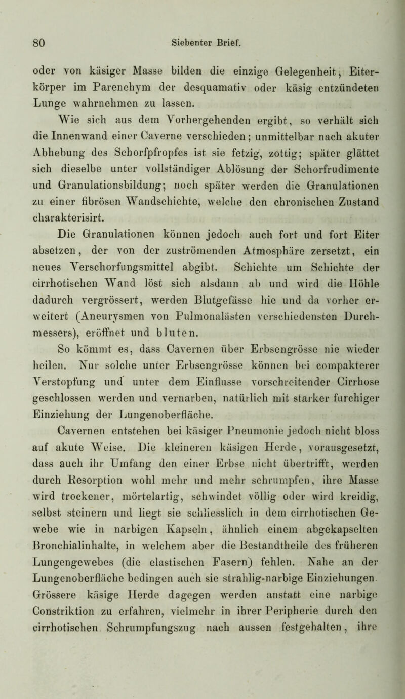 oder von käsiger Masse bilden die einzige Gelegenheit, Eiter- körper im Parenchym der desquamativ oder käsig entzündeten Lunge wahrnehmen zu lassen. Wie sich aus dem Vorhergehenden ergibt, so verhält sich die Innenwand einer Caverne verschieden; unmittelbar nach akuter Abhebung des Schorfpfropfes ist sie fetzig, zottig; später glättet sich dieselbe unter vollständiger Ablösung der Schorfrudimente und Granulationsbildung; noch später werden die Granulationen zu einer fibrösen Wandschichte, welche den chronischen Zustand charakterisirt. Die Granulationen können jedoch auch fort und fort Eiter absetzen, der von der zuströmenden Atmosphäre zersetzt, ein neues Verschorfungsmittel abgibt. Schichte um Schichte der cirrhotischen Wand löst sich alsdann ab und wird die Höhle dadurch vergrössert, werden Blutgefässe hie und da vorher er- weitert (Aneurysmen von Pulmonalästen verschiedensten Durch- messers), eröffnet und bluten. So kömmt es, dass Cavernen über Erbsengrösse nie wieder heilen. Nur solche unter Erbsengrösse können bei compakterer Verstopfung und unter dem Einflüsse vorschreitender Cirrhose geschlossen werden und vernarben, natürlich mit starker furchiger Einziehung der Lungenoberfläche. Cavernen entstehen bei käsiger Pneumonie jedoch nicht bloss auf akute Weise. Die kleineren käsigen Herde, vorausgesetzt, dass auch ihr Umfang den einer Erbse nicht übertrifft, werden durch Resorption wohl mehr und mehr schrumpfen, ihre Masse wird trockener, mörtelartig, schwindet völlig oder wird kreidig, selbst steinern und liegt sie schliesslich in dem cirrhotischen Ge- webe wie in narbigen Kapseln, ähnlich einem abgekapselten Bronchialinhalte, in welchem aber die Bestandtheile des früheren Lungengewebes (die elastischen Fasern) fehlen. Nahe an der Lungenoberfläche bedingen auch sie strahlig-narbige Einziehungen Grössere käsige Herde dagegen werden anstatt eine narbige Constriktion zu erfahren, vielmehr in ihrer Peripherie durch den cirrhotischen Schrumpfungszug nach aussen festgehalten, ihre