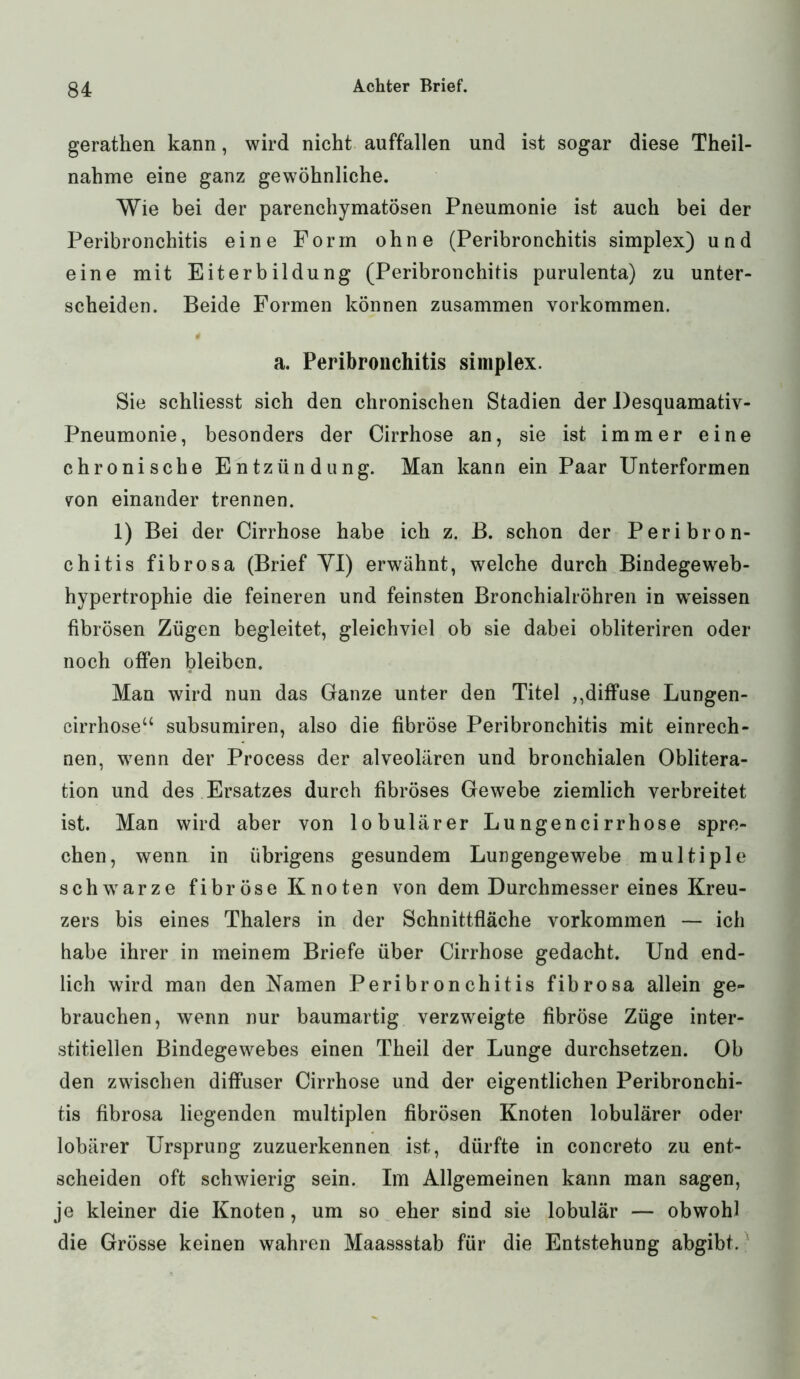 gerathen kann, wird nicht auffallen und ist sogar diese Theil- nahme eine ganz gewöhnliche. Wie bei der parenchymatösen Pneumonie ist auch bei der Peribronchitis eine Form ohne (Peribronchitis simplex) und eine mit Eiterbildung (Peribronchitis purulenta) zu unter- scheiden. Beide Formen können zusammen Vorkommen. a. Peribronchitis simplex. Sie schliesst sich den chronischen Stadien der Desquamativ- Pneumonie, besonders der Cirrhose an, sie ist immer eine chronische Entzündung. Man kann ein Paar Unterformen 7on einander trennen. 1) Bei der Cirrhose habe ich z. B. schon der Peribron- chitis fibrosa (Brief YI) erwähnt, welche durch Bindegeweb- hypertrophie die feineren und feinsten Bronchialröhren in wreissen fibrösen Zügen begleitet, gleichviel ob sie dabei obliteriren oder noch offen bleiben. Man wird nun das Ganze unter den Titel ,,diffuse Lungen- cirrhose“ subsumiren, also die fibröse Peribronchitis mit einrech- nen, wenn der Process der alveolären und bronchialen Oblitera- tion und des Ersatzes durch fibröses Gewebe ziemlich verbreitet ist. Man wird aber von lobulärer Lungencirrhose spre- chen, wenn in übrigens gesundem Lungengewebe multiple schwarze fibröse Knoten von dem Durchmesser eines Kreu- zers bis eines Thalers in der Schnittfläche Vorkommen — ich habe ihrer in meinem Briefe über Cirrhose gedacht. Und end- lich wird man den Namen Peribronchitis fibrosa allein ge- brauchen, wenn nur baumartig verzweigte fibröse Züge inter- stitiellen Bindegewebes einen Theil der Lunge durchsetzen. Ob den zwischen diffuser Cirrhose und der eigentlichen Peribronchi- tis fibrosa liegenden multiplen fibrösen Knoten lobulärer oder lobärer Ursprung zuzuerkennen ist, dürfte in concreto zu ent- scheiden oft schwierig sein. Im Allgemeinen kann man sagen, je kleiner die Knoten, um so eher sind sie lobulär — obwohl die Grösse keinen wahren Maassstab für die Entstehung abgibt.