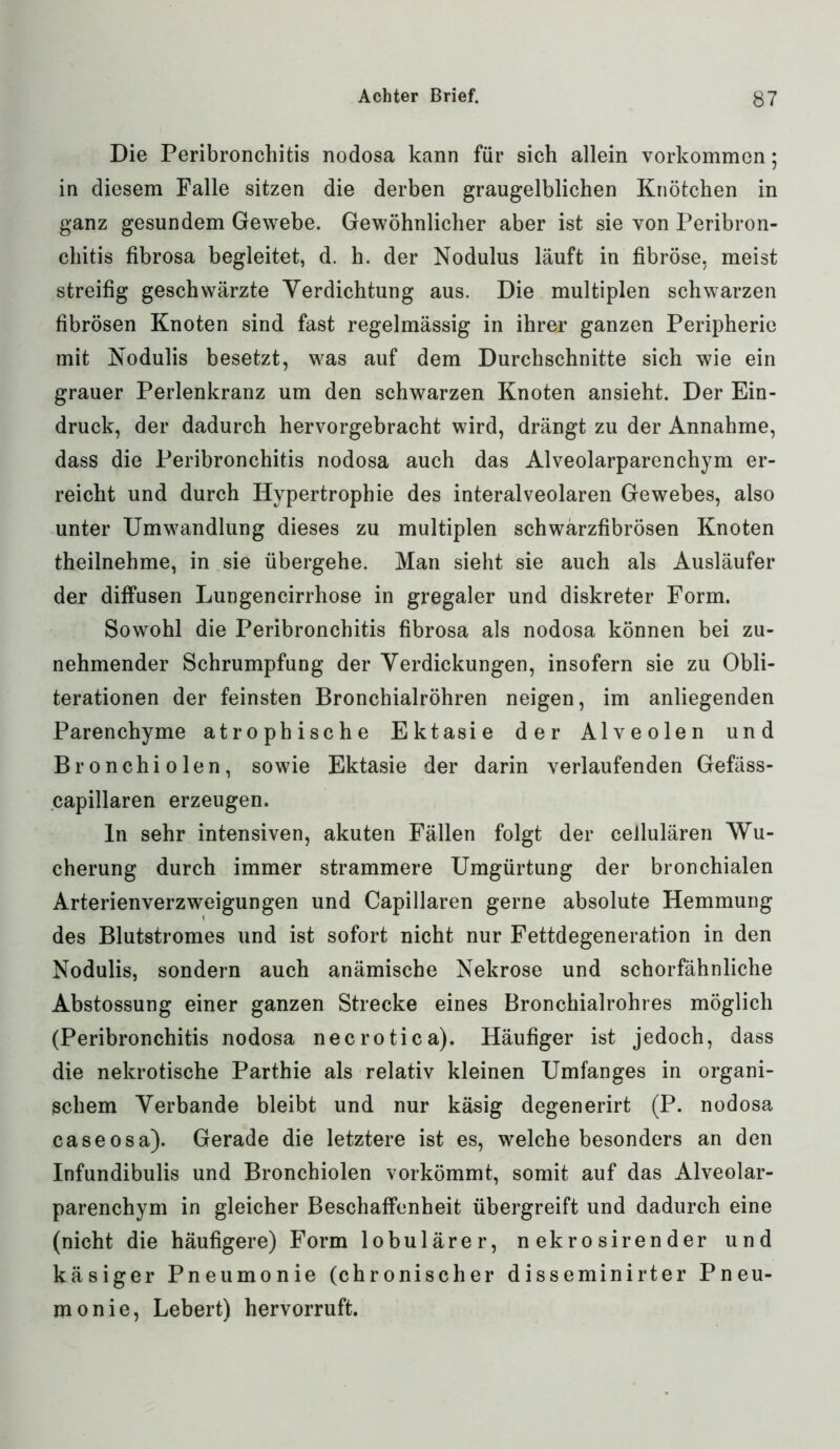 Die Peribronchitis nodosa kann für sich allein Vorkommen; in diesem Falle sitzen die derben graugelblichen Knötchen in ganz gesundem Gewebe. Gewöhnlicher aber ist sie von Peribron- chitis fibrosa begleitet, d. h. der Nodulus läuft in fibröse, meist streifig geschwärzte Verdichtung aus. Die multiplen schwarzen fibrösen Knoten sind fast regelmässig in ihrer ganzen Peripherie mit Nodulis besetzt, was auf dem Durchschnitte sich wie ein grauer Perlenkranz um den schwarzen Knoten ansieht. Der Ein- druck, der dadurch hervorgebracht wird, drängt zu der Annahme, dass die Peribronchitis nodosa auch das Alveolarparenchym er- reicht und durch Hypertrophie des interalveolaren Gewebes, also unter Umwandlung dieses zu multiplen schwärzfibrösen Knoten theilnehme, in sie übergehe. Man sieht sie auch als Ausläufer der diffusen Lungencirrhose in gregaler und diskreter Form. Sowohl die Peribronchitis fibrosa als nodosa können bei zu- nehmender Schrumpfung der Verdickungen, insofern sie zu Obli- terationen der feinsten Bronchialröhren neigen, im anliegenden Parenchyme atrophische Ektasie der Alveolen und Bronchiolen, sowie Ektasie der darin verlaufenden Gefäss- capillaren erzeugen. ln sehr intensiven, akuten Fällen folgt der cellulären Wu- cherung durch immer strammere Umgürtung der bronchialen Arterienverzweigungen und Capillaren gerne absolute Hemmung des Blutstromes und ist sofort nicht nur Fettdegeneration in den Nodulis, sondern auch anämische Nekrose und schorfähnliche Abstossung einer ganzen Strecke eines Bronchialrohres möglich (Peribronchitis nodosa necrotica). Häufiger ist jedoch, dass die nekrotische Parthie als relativ kleinen Umfanges in organi- schem Verbände bleibt und nur käsig degenerirt (P. nodosa caseosa). Gerade die letztere ist es, welche besonders an den Infundibulis und Bronchiolen vorkömmt, somit auf das Alveolar- parenchym in gleicher Beschaffenheit übergreift und dadurch eine (nicht die häufigere) Form lobulärer, n ekro sirender und käsiger Pneumonie (chronischer disseminirter Pneu- monie, Lebert) hervorruft.