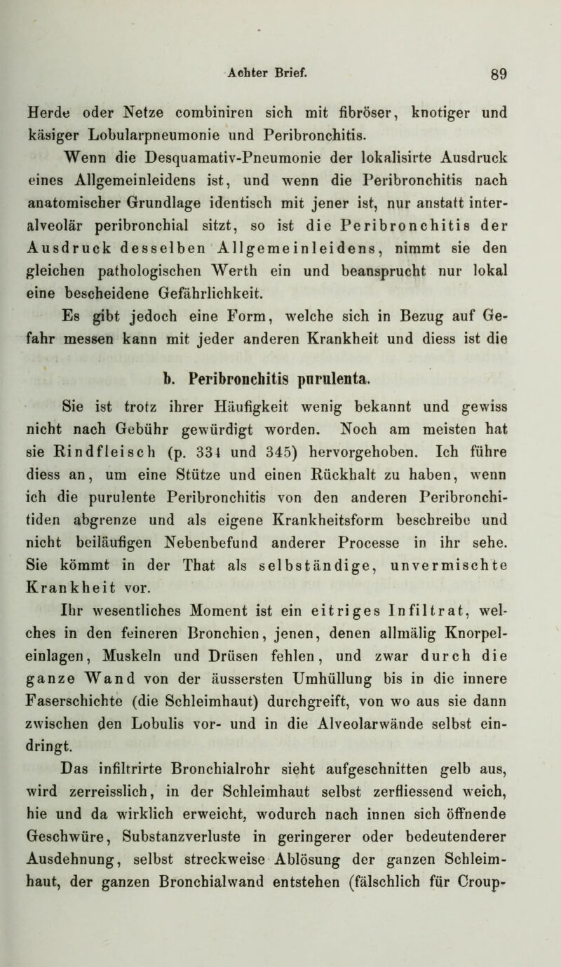 Herde oder Netze combiniren sich mit fibröser, knotiger und käsiger Lobularpneumonie und Peribronchitis. Wenn die Desquamativ-Pneumonie der lokalisirte Ausdruck eines Allgemeinleidens ist, und wenn die Peribronchitis nach anatomischer Grundlage identisch mit jener ist, nur anstatt inter- alveolär peribronchial sitzt, so ist die Peribronchitis der Ausdruck desselben Allgemeinleidens, nimmt sie den gleichen pathologischen Werth ein und beansprucht nur lokal eine bescheidene Gefährlichkeit. Es gibt jedoch eine Form, welche sich in Bezug auf Ge- fahr messen kann mit jeder anderen Krankheit und diess ist die b. Peribronchitis pnrulenta. Sie ist trotz ihrer Häufigkeit wenig bekannt und gewiss nicht nach Gebühr gewürdigt worden. Noch am meisten hat sie Rindfleisch (p. 334 und 345) hervorgehoben. Ich führe diess an, um eine Stütze und einen Rückhalt zu haben, wenn ich die purulente Peribronchitis von den anderen Peribronchi- tiden abgrenze und als eigene Krankheitsform beschreibe und nicht beiläufigen Nebenbefund anderer Processe in ihr sehe. Sie kömmt in der That als selbständige, unvermischte Krankheit vor. Ihr wesentliches Moment ist ein eitriges Infiltrat, wel- ches in den feineren Bronchien, jenen, denen allmälig Knorpel- einlagen, Muskeln und Drüsen fehlen, und zwar durch die ganze Wand von der äussersten Umhüllung bis in die innere Faserschichte (die Schleimhaut) durchgreift, von wo aus sie dann zwischen den Lobulis vor- und in die Alveolarwände selbst ein- dringt. Das infiltrirte Bronchialrohr sieht aufgeschnitten gelb aus, wird zerreisslich, in der Schleimhaut selbst zerfliessend weich, hie und da wirklich erweicht, wodurch nach innen sich öffnende Geschwüre, Substanzverluste in geringerer oder bedeutenderer Ausdehnung, selbst streckweise Ablösung der ganzen Schleim- haut, der ganzen Bronchialwand entstehen (fälschlich für Croup-