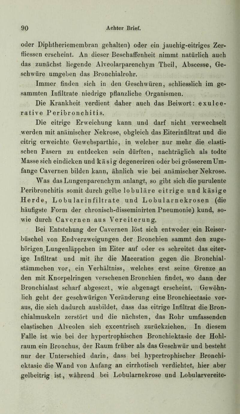 oder Diphtheriemembran gehalten) oder ein jauchig-eitriges Zer- fliesscn erscheint. An dieser Beschaffenheit nimmt natürlich auch das zunächst liegende Alveolarparenchym Theil, Abscesse, Ge- schwüre umgeben das Bronchialrohr. Immer finden sich in den Geschwüren, schliesslich im ge- sammten Infiltrate niedrige pflanzliche Organismen. Die Krankheit verdient daher auch das Beiwort: exulce- rative Peribronchitis. Die eitrige Erweichung kann und darf nicht verwechselt werden mit anämischer Nekrose, obgleich das Eiterinfiltrat und die eitrig erweichte Gewebsparthie, in welcher nur mehr die elasti- schen Fasern zu entdecken sein dürften, nachträglich als todte Masse sich eindicken und käsig degeneriren oder bei grösseremUm- fange Cavernen bilden kann, ähnlich wie bei anämischer Nekrose. Was das Lungen parenchym anlangt, so gibt sich die purulente Peribronchitis somit durch gelbe lobuläre eitrige und käsige Herde, Lobular in filt rate und Lobularnekrosen (die häufigste Form der chronisch-disseminirten Pneumonie) kund, so- wie durch Cavernen aus Vereiterung. Bei Entstehung der Cavernen löst sich entweder ein Reiser- büschel von Endverzweigungen der Bronchien sammt den zuge- hörigen Lungenläppchen im Eiter auf oder es schreitet das eiter- ige Infiltrat und mit ihr die Maceration gegen die Bronchial- stämmchen vor, ein Verhältnis, welches erst seine Grenze an den mit Knorpelringen versehenen Bronchien findet, wo dann der Bronchialast scharf abgesezt, wie abgenagt erscheint. Gewöhn- lich geht der geschwürigen Veränderung eine Bronchiectasie vor- aus, die sich dadurch ausbildet, dass das eitrige Infiltrat die Bron- chialmuskeln zerstört und die nächsten, das Rohr umfassenden elastischen Alveolen sich excentrisch zurückziehen. In diesem Falle ist wie bei der hypertrophischen Bronchiektasie der Hohl- raum ein Bronchus, der Raum früher als das Geschwür und besteht nur der Unterschied darin, dass bei hypertrophischer Bronchi- ektasie die Wand von Anfang an cirrhotisch verdichtet, hier aber gelbeitrig ist, während bei Lobularnekrose und Lobularvereite-