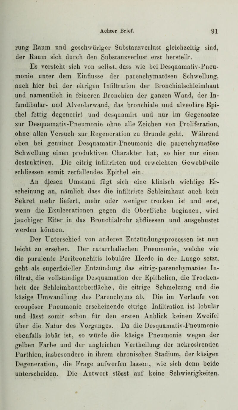 rung Raum und geschwüriger Substanzverlust gleichzeitig sind, der Raum sich durch den Substanzverlust erst herstellt. Es versteht sich von selbst, dass wie bei Desquamativ-Pneu- monie unter dem Einflüsse der parenchymatösen Schwellung, auch hier bei der eitrigen Infiltration der Bronchialschleimhaut und namentlich in feineren Bronchien der ganzen Wand, der In- fundibular- und Alveolarwand, das bronchiale und alveoläre Epi- thel fettig degenerirt und desquamirt und nur im Gegensätze zur Desquamativ-Pneumonie ohne alle Zeichen von Proliferation, ohne allen Versuch zur Regeneration zu Grunde geht. Während eben bei genuiner Desquamativ-Pneumonie die parenchymatöse Schwellung einen produktiven Charakter hat, so hier nur einen destruktiven. Die eitrig infiltrirten und erweichten Gewebtheile schliessen somit zerfallendes Epithel ein. An diesen Umstand fügt sich eine klinisch wichtige Er- scheinung an, nämlich dass die infiltrirte Schleimhaut auch kein Sekret mehr liefert, mehr oder weniger trocken ist und erst, wenn die Exulcerationen gegen die Oberfläche beginnen, wird jauchiger Eiter in das Bronchialrohr abfliessen und ausgehustet werden können. Der Unterschied von anderen Entzündungsprocessen ist nun leicht zu ersehen. Der catarrhalischen Pneumonie, welche wie die purulente Peribronchitis lobuläre Herde in der Lunge setzt, geht als superficieller Entzündung das eitrig-parenchymatöse In- filtrat, die vollständige Desquamation der Epithelien, die Trocken- heit der Schleimhautoberfläche, die eitrige Schmelzung und die käsige Umwandlung des Parenchyms ab. Die im Verlaufe von croupöser Pneumonie erscheinende eitrige Infiltration ist lobulär und lässt somit schon für den ersten Anblick keinen Zweifel über die Natur des Vorganges. Da die Desquamativ-Pneumonie ebenfalls lobär ist, so würde die käsige Pneumonie wegen der gelben Farbe und der ungleichen Vertheilung der nekrosirenden Parthien, insbesondere in ihrem chronischen Stadium, der käsigen Degeneration, die Frage aufwerfen lassen, wie sich denn beide unterscheiden. Die Antwort stösst auf keine Schwierigkeiten.