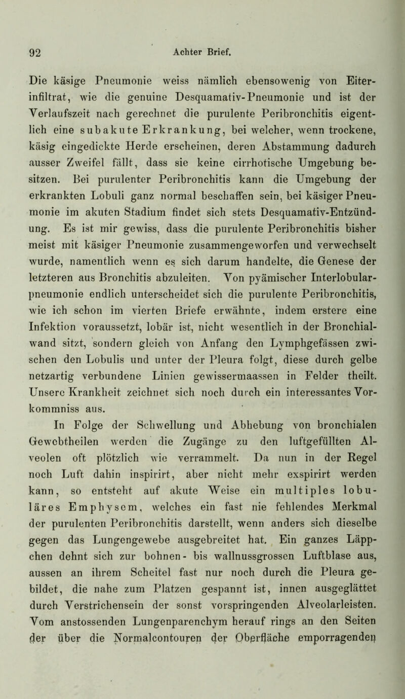 Die käsige Pneumonie weiss nämlich ebensowenig von Eiter- infiltrat, wie die genuine Desquamativ-Pneumonie und ist der Yerlaufszeit nach gerechnet die purulente Peribronchitis eigent- lich eine subakute Erkrankung, bei welcher, wenn trockene, käsig eingedickte Herde erscheinen, deren Abstammung dadurch ausser Zweifel fällt, dass sie keine cirrhotische Umgebung be- sitzen. Bei purulenter Peribronchitis kann die Umgebung der erkrankten Lobuli ganz normal beschaffen sein, bei käsiger Pneu- monie im akuten Stadium findet sich stets Desquamativ-Entzünd- ung. Es ist mir gewiss, dass die purulente Peribronchitis bisher meist mit käsiger Pneumonie zusammengeworfen und verwechselt wurde, namentlich wenn es sich darum handelte, die Genese der letzteren aus Bronchitis abzuleiten. Yon pyämischer Interlobular- pneumonie endlich unterscheidet sich die purulente Peribronchitis, wie ich schon im vierten Briefe erwähnte, indem erstere eine Infektion voraussetzt, lobär ist, nicht wesentlich in der Bronchial- wand sitzt, sondern gleich von Anfang den Lymphgefässen zwi- schen den Lobulis und unter der Pleura folgt, diese durch gelbe netzartig verbundene Linien gewissermaassen in Felder theilt. Unsere Krankheit zeichnet sich noch durch ein interessantes Vor- kommniss aus. In Folge der Schwellung und Abhebung von bronchialen Gewcbtheilen werden die Zugänge zu den luftgefüllten Al- veolen oft plötzlich wie verrammelt. Da nun in der Regel noch Luft dahin inspirirt, aber nicht mehr exspirirt werden kann, so entsteht auf akute Weise ein multiples lobu- läres Emphysem, welches ein fast nie fehlendes Merkmal der purulenten Peribronchitis darstellt, wenn anders sich dieselbe gegen das Lungengewebe ausgebreitet hat. Ein ganzes Läpp- chen dehnt sich zur bohnen- bis wallnussgrossen Luftblase aus, aussen an ihrem Scheitel fast nur noch durch die Pleura ge- bildet, die nahe zum Platzen gespannt ist, innen ausgeglättet durch Yerstrichensein der sonst vorspringenden Alveolarleisten. Yom anstossenden Lungenparenchym herauf rings an den Seiten der über die Kormalcontouren der Obprfjäche emporragendeq
