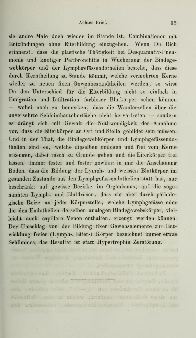 sie andre Male doch wieder im Stande ist, Combinationen mit Entzündungen ohne Eiterbildung einzugehen. Wenn Du Dich erinnerst, dass die plastische Thätigkeit bei Desquamativ-Pneu- monie und knotiger Peribronchitis in Wucherung der Bindege- webkörper und der Lymphgefässendothelien besteht, dass diese durch Kerntheilung zu Stande kömmt, welche vermehrten Kerne wieder zu neuen fixen Gewebbestandtheilen werden, so wirst Du den Unterschied für die Eiterbildung nicht so einfach in Emigration und Infiltration farbloser Blutkörper sehen können — wobei noch zu bemerken, dass die Wanderzellen über die unversehrte Schleimhautoberfläche nicht hervortreten — sondern es drängt sich mit Gewalt die Nothwendigkeit der Annahme vor, dass die Eiterkörper an Ort und Stelle gebildet sein müssen. Und in der That, die Bindegewebkörper und Lymphgefässendo- thelien sind es, welche dieselben endogen und frei vom Kerne erzeugen, dabei rasch zu Grunde gehen und die Eiterkörper frei lassen. Immer fester und fester gewinnt in mir die Anschauung Boden, dass die Bildung der Lymph- und weissen Blutkörper im gesunden Zustande aus den Lymphgefässendothelien statt hat, nur beschränkt auf gewisse Bezirke im Organismus, auf die soge- nannten Lymph- und Blutdrüsen, dass sie aber durch patholo- gische Reize an jeder Körperstelle, welche Lymphgefässe oder die den Endothelien derselben analogen Bindegewebskörper, viel- leicht auch capillare Yenen enthalten, erzeugt werden können. Der Umschlag von der Bildung fixer Gewebselemente zur Ent- wicklung freier (Lymph-, Eiter-) Körper bezeichnet immer etwas Schlimmes, das Resultat ist statt Hypertrophie Zerstörung.