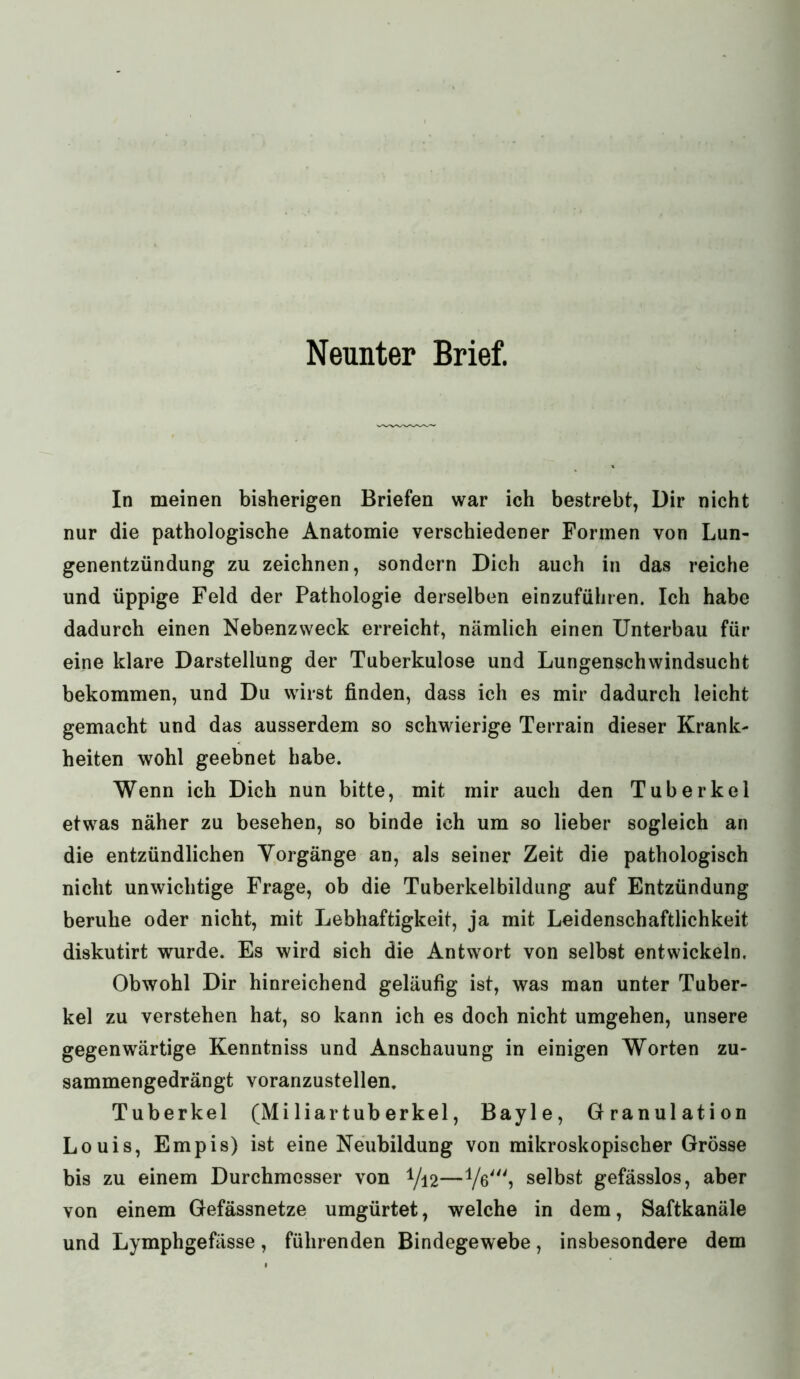 Neunter Brief. In meinen bisherigen Briefen war ich bestrebt, Dir nicht nur die pathologische Anatomie verschiedener Formen von Lun- genentzündung zu zeichnen, sondern Dich auch in das reiche und üppige Feld der Pathologie derselben einzuführen. Ich habe dadurch einen Nebenzweck erreicht, nämlich einen Unterbau für eine klare Darstellung der Tuberkulose und Lungenschwindsucht bekommen, und Du wirst finden, dass ich es mir dadurch leicht gemacht und das ausserdem so schwierige Terrain dieser Krank- heiten wohl geebnet habe. Wenn ich Dich nun bitte, mit mir auch den Tuberkel etwas näher zu besehen, so binde ich um so lieber sogleich an die entzündlichen Vorgänge an, als seiner Zeit die pathologisch nicht unwichtige Frage, ob die Tuberkelbildung auf Entzündung beruhe oder nicht, mit Lebhaftigkeit, ja mit Leidenschaftlichkeit diskutirt wurde. Es wird sich die Antwort von selbst entwickeln. Obwohl Dir hinreichend geläufig ist, was man unter Tuber- kel zu verstehen hat, so kann ich es doch nicht umgehen, unsere gegenwärtige Kenntniss und Anschauung in einigen Worten zu- sammengedrängt voranzustellen. Tuberkel (Miliartuberkel, Bayle, Granulation Louis, Empis) ist eine Neubildung von mikroskopischer Grösse bis zu einem Durchmesser von 1/12—V6', selbst gefässlos, aber von einem Gefässnetze umgürtet, welche in dem, Saftkanäle und Lymphgefässe, führenden Bindegewebe, insbesondere dem