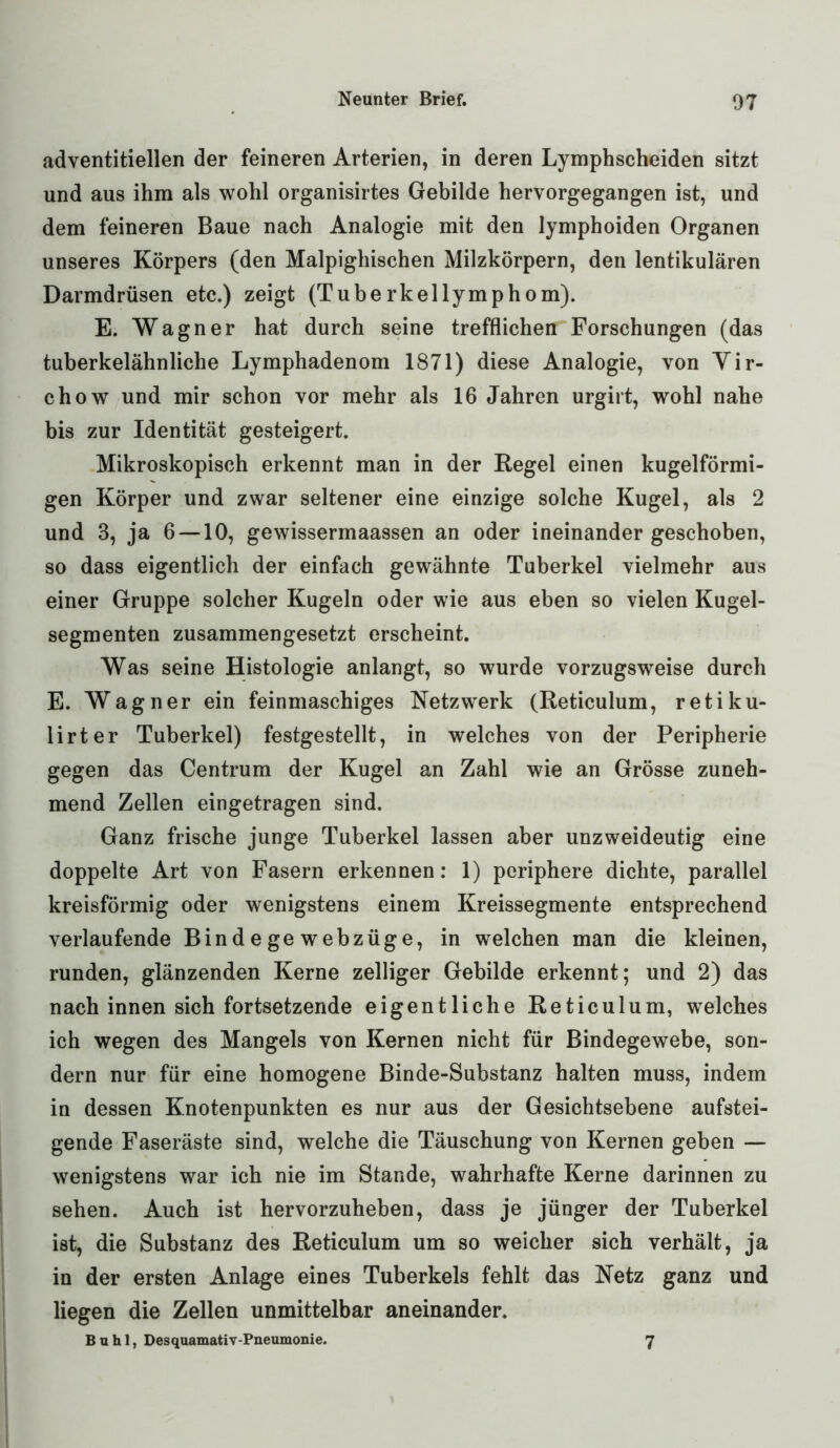 adventitiellen der feineren Arterien, in deren Lymphscheiden sitzt und aus ihm als wohl organisirtes Gebilde hervorgegangen ist, und dem feineren Baue nach Analogie mit den lymphoiden Organen unseres Körpers (den Malpighischen Milzkörpern, den lentikulären Darmdrüsen etc.) zeigt (Tuberkellymphom). E. Wagner hat durch seine trefflichen Forschungen (das tuberkelähnliche Lymphadenom 1871) diese Analogie, von Vir- chow und mir schon vor mehr als 16 Jahren urgirt, wohl nahe bis zur Identität gesteigert. Mikroskopisch erkennt man in der Regel einen kugelförmi- gen Körper und zwar seltener eine einzige solche Kugel, als 2 und 3, ja 6 —10, gewissermaassen an oder ineinander geschoben, so dass eigentlich der einfach gewähnte Tuberkel vielmehr aus einer Gruppe solcher Kugeln oder wie aus eben so vielen Kugel- segmenten zusammengesetzt erscheint. Was seine Histologie anlangt, so wurde vorzugsweise durch E. Wagner ein feinmaschiges Netzwerk (Reticulum, retiku- lirter Tuberkel) festgestellt, in welches von der Peripherie gegen das Centrum der Kugel an Zahl wie an Grösse zuneh- mend Zellen eingetragen sind. Ganz frische junge Tuberkel lassen aber unzweideutig eine doppelte Art von Fasern erkennen: 1) periphere dichte, parallel kreisförmig oder wenigstens einem Kreissegmente entsprechend verlaufende Bindegewebzüge, in welchen man die kleinen, runden, glänzenden Kerne zelliger Gebilde erkennt; und 2) das nach innen sich fortsetzende eigentliche Reticulum, welches ich wegen des Mangels von Kernen nicht für Bindegewebe, son- dern nur für eine homogene Binde-Substanz halten muss, indem in dessen Knotenpunkten es nur aus der Gesichtsebene aufstei- gende Faseräste sind, welche die Täuschung von Kernen geben — wenigstens war ich nie im Stande, wahrhafte Kerne darinnen zu sehen. Auch ist hervorzuheben, dass je jünger der Tuberkel ist, die Substanz des Reticulum um so weicher sich verhält, ja in der ersten Anlage eines Tuberkels fehlt das Netz ganz und liegen die Zellen unmittelbar aneinander. Buhl, Desquamativ-Pneumonie. 7