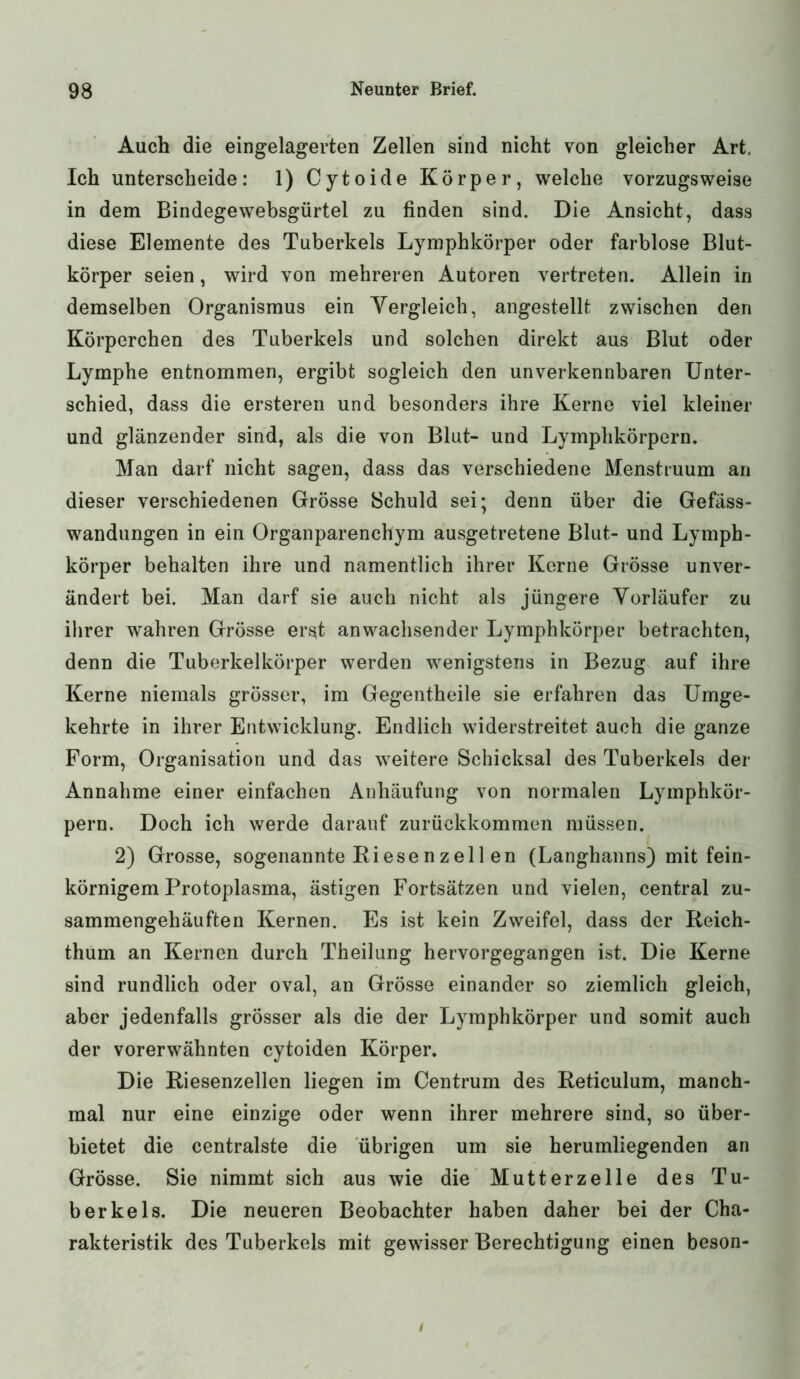 Auch die eingelagerten Zellen sind nicht von gleicher Art. Ich unterscheide: 1) Cytoide Körper, welche vorzugsweise in dem Bindegewebsgürtel zu finden sind. Die Ansicht, dass diese Elemente des Tuberkels Lymphkörper oder farblose Blut- körper seien, wird von mehreren Autoren vertreten. Allein in demselben Organismus ein Yergleich, angestellt zwischen den Körperchen des Tuberkels und solchen direkt aus Blut oder Lymphe entnommen, ergibt sogleich den unverkennbaren Unter- schied, dass die ersteren und besonders ihre Kerne viel kleiner und glänzender sind, als die von Blut- und Lymphkörpern. Man darf nicht sagen, dass das verschiedene Menstruum an dieser verschiedenen Grösse Schuld sei; denn über die Gefäss- wandungen in ein Organparenchym ausgetretene Blut- und Lymph- körper behalten ihre und namentlich ihrer Kerne Grösse unver- ändert bei. Man darf sie auch nicht als jüngere Vorläufer zu ihrer wahren Grösse erst anwachsender Lymphkörper betrachten, denn die Tuberkelkörper werden wenigstens in Bezug auf ihre Kerne niemals grösser, im Gegentheile sie erfahren das Umge- kehrte in ihrer Entwicklung. Endlich widerstreitet auch die ganze Form, Organisation und das weitere Schicksal des Tuberkels der Annahme einer einfachen Anhäufung von normalen Lymphkör- pern. Doch ich werde darauf zurückkommen müssen. 2) Grosse, sogenannte Riesenzel 1 en (Langhanns) mit fein- körnigem Protoplasma, ästigen Fortsätzen und vielen, central zu- sammengehäuften Kernen. Es ist kein Zweifel, dass der Reich- thum an Kernen durch Theilung hervorgegangen ist. Die Kerne sind rundlich oder oval, an Grösse einander so ziemlich gleich, aber jedenfalls grösser als die der Lymphkörper und somit auch der vorerwähnten cytoiden Körper. Die Riesenzellen liegen im Centrum des Reticulum, manch- mal nur eine einzige oder wenn ihrer mehrere sind, so über- bietet die centralste die übrigen um sie herumliegenden an Grösse. Sie nimmt sich aus wie die Mutterzelle des Tu- berkels. Die neueren Beobachter haben daher bei der Cha- rakteristik des Tuberkels mit gewisser Berechtigung einen beson-