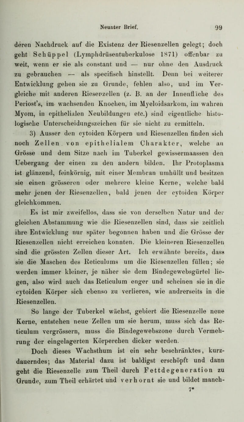 deren Nachdruck auf die Existenz der Riesenzellen gelegt; doch geht Schüppel (Lymphdrüsentuberkulose 1871) olfenbar zu weit, wenn er sie als constant und — nur ohne den Ausdruck zu gebrauchen — als specifisch hinstellt. Denn bei weiterer Entwicklung gehen sie zu Grunde, fehlen also, und im Ver- gleiche mit anderen Rieserzellen (z. B. an der Innenfläche des Periost’s, im wachsenden Knochen, im Myeloidsarkom, im wahren Myom, in epithelialen Neubildungen etc.) sind eigentliche histo- logische Unterscheidungszeichen für sie nicht zu ermitteln. 3) Ausser den cytoiden Körpern und Riesenzellen linden sich noch Zellen von epithelialem Charakter, welche an Grösse und dem Sitze nach im Tuberkel gewissennaassen den Uebergang der einen zu den andern bilden. Ihr Protoplasma ist glänzend, feinkörnig, mit einer Membran umhüllt und besitzen sie einen grösseren oder mehrere kleine Kerne, welche bald mehr jenen der Riesenzellen, bald jenen der cytoiden Körper gleichkommen. Es ist mir zweifellos, dass sie von derselben Natur und der gleichen Abstammung wie die Riesenzellen sind, dass sie zeitlich ihre Entwicklung nur später begonnen haben und die Grösse der Riesenzellen nicht erreichen konnten. Die kleineren Riesenzellen sind die grössten Zellen dieser Art. Ich erwähnte bereits, dass sie die Maschen des Reticulums um die Riesenzellen füllen; sie werden immer kleiner, je näher sie dem Bindegewebsgürtel lie- gen, also wird auch das Reticulum enger und scheinen sie in die cytoiden Körper sich ebenso zu verlieren, wie andrerseits in die Riesenzellen. So lange der Tuberkel wächst, gebiert die Riesenzelle neue Kerne, entstehen neue Zellen um sie herum, muss sich das Re- ticulum vergrössern, muss die Bindegewebszone durch Vermeh- rung der eingelagerten Körperchen dicker werden. Doch dieses Wachsthum ist ein sehr beschränktes, kurz- dauerndes; das Material dazu ist baldigst erschöpft und dann geht die Riesenzelle zum Theil durch Fettdegeneration zu Grunde, zum Theil erhärtet und verhornt sie und bildet manch - 7*