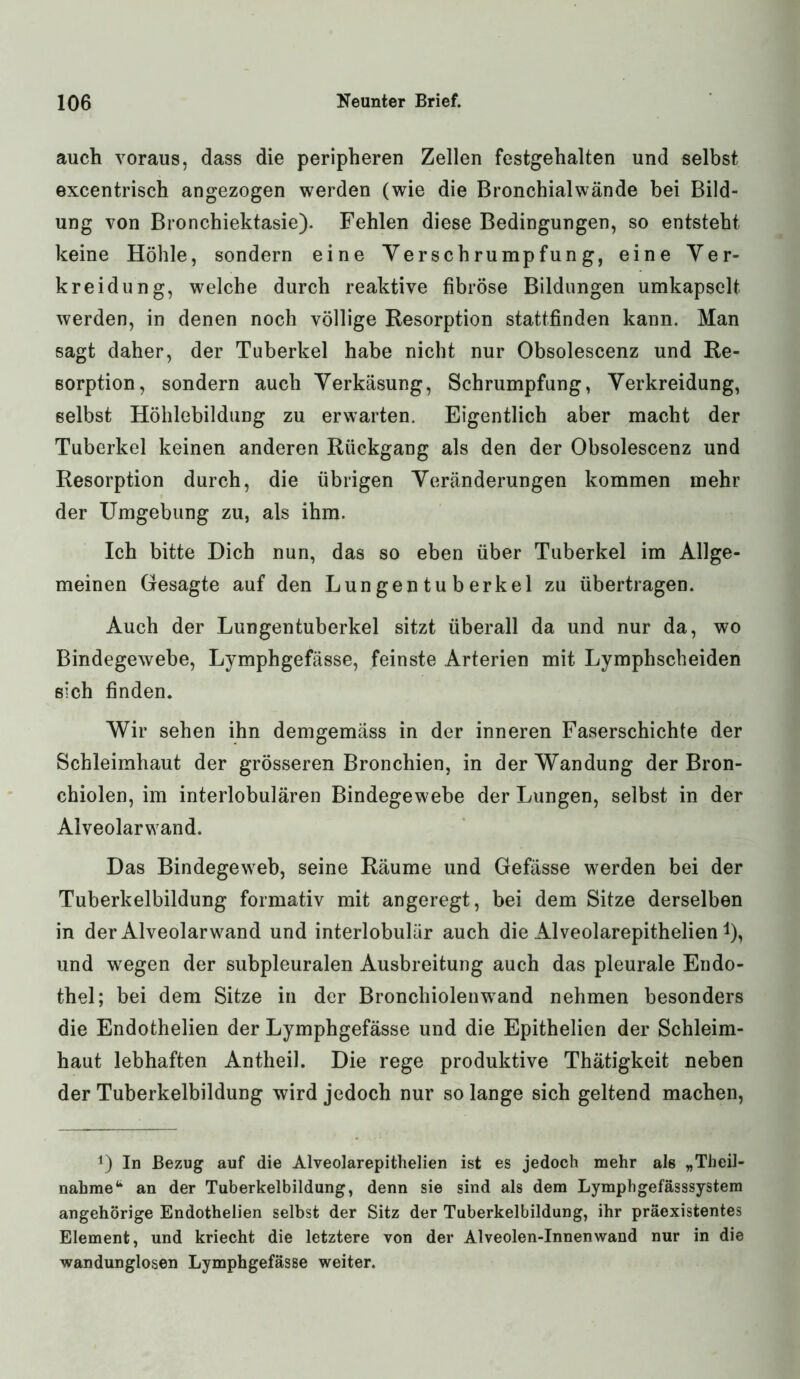 auch voraus, dass die peripheren Zellen festgehalten und selbst excentrisch angezogen werden (wie die Bronchialwände bei Bild- ung von Bronchiektasie). Fehlen diese Bedingungen, so entsteht keine Höhle, sondern eine Verschrumpfung, eine Ver- kreidung, welche durch reaktive fibröse Bildungen umkapselt werden, in denen noch völlige Resorption stattfinden kann. Man sagt daher, der Tuberkel habe nicht nur Obsolescenz und Re- sorption, sondern auch Verkäsung, Schrumpfung, Verkreidung, selbst Höhlebildung zu erwarten. Eigentlich aber macht der Tuberkel keinen anderen Rückgang als den der Obsolescenz und Resorption durch, die übrigen Veränderungen kommen mehr der Umgebung zu, als ihm. Ich bitte Dich nun, das so eben über Tuberkel im Allge- meinen Gesagte auf den Lungentuberkel zu übertragen. Auch der Lungentuberkel sitzt überall da und nur da, wo Bindegewebe, Lymphgefässe, feinste Arterien mit Lymphscheiden sich finden. Wir sehen ihn demgemäss in der inneren Faserschichte der Schleimhaut der grösseren Bronchien, in der Wandung der Bron- chiolen, im interlobulären Bindegewebe der Lungen, selbst in der Alveolarwand. Das Bindegeweb, seine Räume und Gefässe werden bei der Tuberkelbildung formativ mit angeregt, bei dem Sitze derselben in der Alveolar wand und interlobulär auch die Alveolarepithelien *), und wegen der subpleuralen Ausbreitung auch das pleurale Endo- thel; bei dem Sitze in der Bronchiolenwrand nehmen besonders die Endothelien der Lymphgefässe und die Epithelien der Schleim- haut lebhaften Antheil. Die rege produktive Thätigkeit neben der Tuberkelbildung wird jedoch nur so lange sich geltend machen, 0 In Bezug auf die Alveolarepithelien ist es jedoch mehr als „Theil- nahme4* an der Tuberkelbildung, denn sie sind als dem Lymphgefässsystem angehörige Endothelien selbst der Sitz der Tuberkelbildung, ihr präexistentes Element, und kriecht die letztere von der Alveolen-Innenwand nur in die wandunglosen Lymphgefässe weiter.