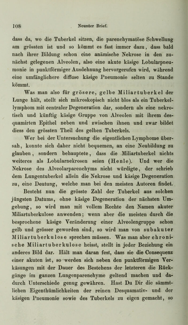 dass da, wo die Tuberkel sitzen, die parenchymatöse Schwellung am grössten ist und so kömmt es fast immer dazu, dass bald nach ihrer Bildung schon eine anämische Nekrose in den zu- nächst gelegenen Alveolen, also eine akute käsige Lobularpneu- monie in punktförmiger Ausdehnung hervorgerufen wird, während eine umfänglichere diffuse käsige Pneumonie selten zu Stande kömmt. Was man also für grösere, gelbe Miliartuberkel der Lunge hält, stellt sich mikroskopisch nicht blos als ein Tuberkel- lymphom mit centraler Degeneration dar, sondern als eine nekro- tisch und künftig käsige Gruppe von Alveolen mit ihrem des- quamirten Epithel neben und zwischen ihnen und zwar bildet diess den grössten Theil des gelben Tuberkels. Wer bei der Untersuchung die eigentlichen Lymphome über- sah, konnte sich daher nicht bequemen, an eine Neubildung zu glauben, sondern behauptete, dass die Miliartuberkel nichts weiteres als Lobularnekrosen seien (Henie). Und wer die Nekrose des Alveolarparenchyms nicht würdigte, der schrieb dem Lungentuberkel allein die Nekrose und käsige Degeneration zu, eine Deutung, welche man bei den meisten Autoren findet. Besteht nun die grösste Zahl der Tuberkel aus solchen jüngsten Datums, ohne käsige Degeneration der nächsten Um- gebung, so wird man mit vollem Hechte den Namen akuter Miliartuberkulose anwenden; wenn aber die meisten durch die besprochene käsige Veränderung einer Alveolengruppe schon gelb und grösser geworden sind, so wird man von subakuter Miliartuberkulose sprechen müssen. Was man aber chroni- sche Miliartuberkulose heisst, stellt in jeder Beziehung ein anderes Bild dar. Hält man daran fest, dass sie die Consequenz einer akuten ist, so werden sich neben den punktförmigen Ver- käsungen mit der Dauer des Bestehens der letzteren die Rück- gänge im ganzen Lungenparenchyme geltend machen und da- durch Unterschiede genug gewähren. Hast Du Dir die sämmt- lichen Eigenthümlichkeiten der reinen Desquamativ- und der käsigen Pneumonie sowie des Tuberkels zu eigen gemacht, so