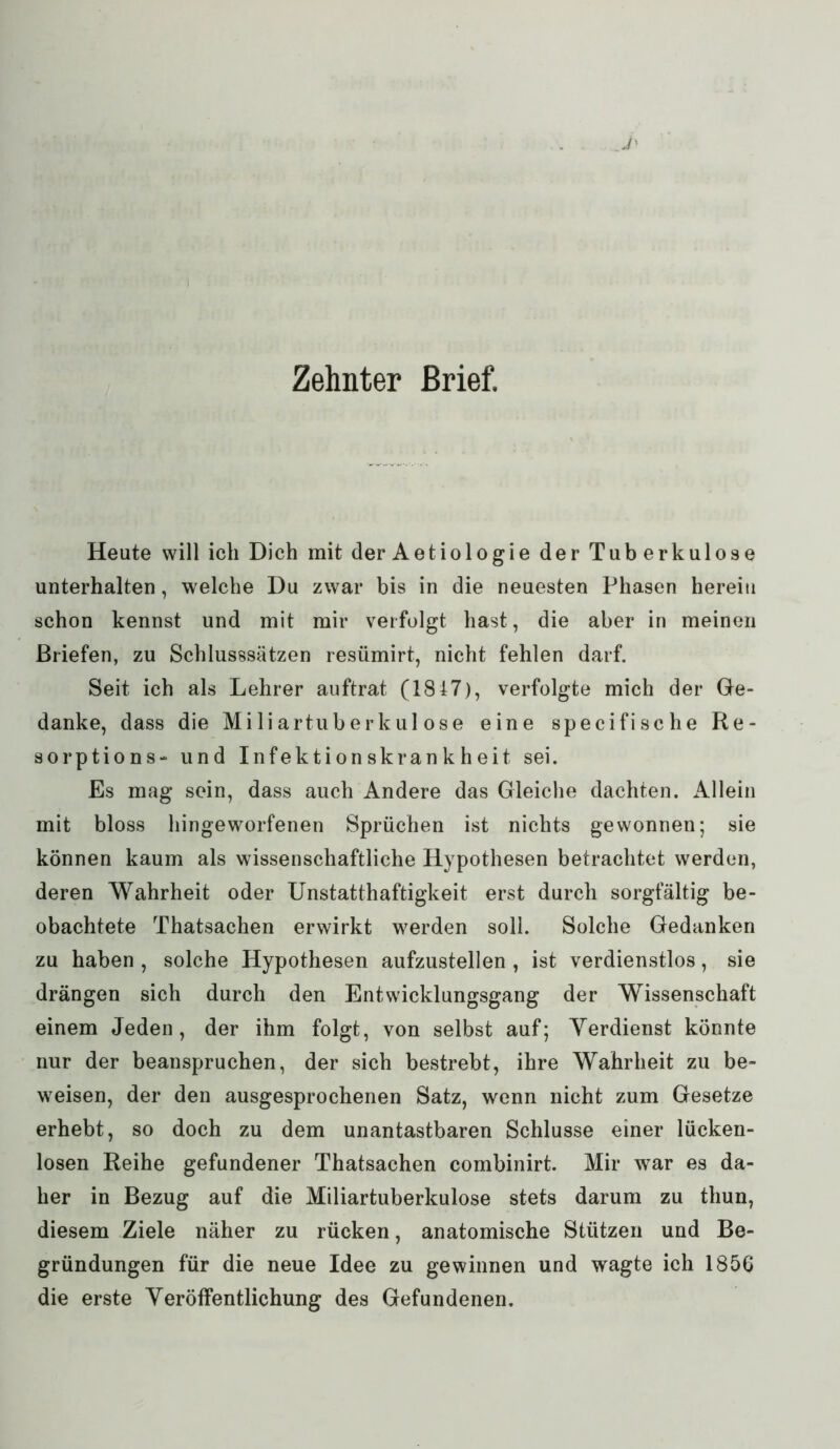 Heute will ich Dich mit der Aetiologie der Tuberkulose unterhalten, welche Du zwar bis in die neuesten Phasen herein schon kennst und mit mir verfolgt hast, die aber in meinen Briefen, zu Schlusssätzen resümirt, nicht fehlen darf. Seit ich als Lehrer auftrat (1847), verfolgte mich der Ge- danke, dass die Miliartuberkulose eine specifische Re- sorptions- und Infektionskrankheit sei. Es mag sein, dass auch Andere das Gleiche dachten. Allein mit bloss hingeworfenen Sprüchen ist nichts gewonnen; sie können kaum als wissenschaftliche Hypothesen betrachtet werden, deren Wahrheit oder Unstatthaftigkeit erst durch sorgfältig be- obachtete Thatsachen erwirkt werden soll. Solche Gedanken zu haben , solche Hypothesen aufzustellen , ist verdienstlos, sie drängen sich durch den Entwicklungsgang der Wissenschaft einem Jeden, der ihm folgt, von selbst auf; Verdienst könnte nur der beanspruchen, der sich bestrebt, ihre Wahrheit zu be- weisen, der den ausgesprochenen Satz, wenn nicht zum Gesetze erhebt, so doch zu dem unantastbaren Schlüsse einer lücken- losen Reihe gefundener Thatsachen combinirt. Mir war es da- her in Bezug auf die Miliartuberkulose stets darum zu thun, diesem Ziele näher zu rücken, anatomische Stützen und Be- gründungen für die neue Idee zu gewinnen und wagte ich 1856 die erste Veröffentlichung des Gefundenen.