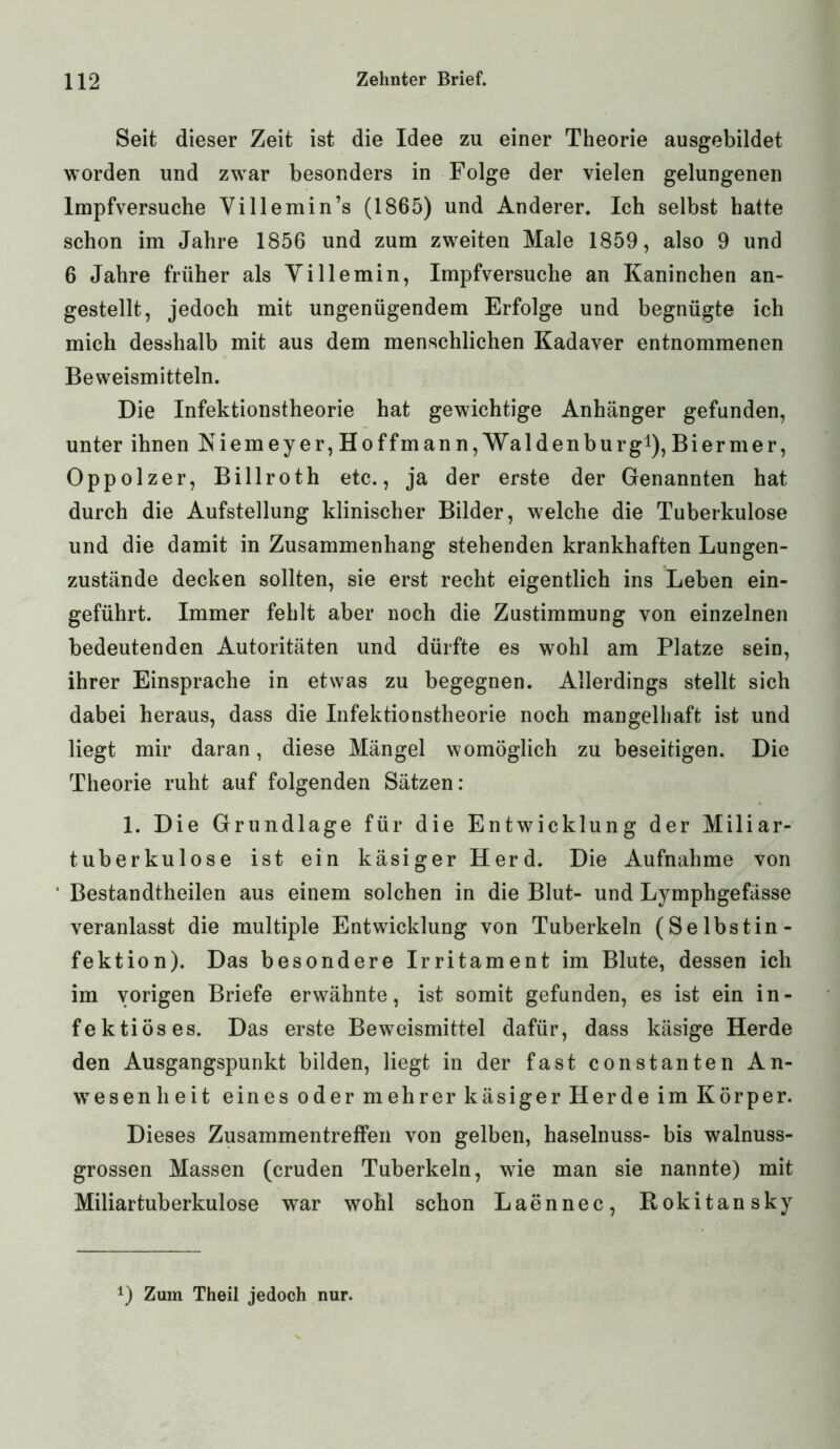 Seit dieser Zeit ist die Idee zu einer Theorie ausgebildet worden und zwar besonders in Folge der vielen gelungenen Impfversuche Villemin’s (1865) und Anderer. Ich selbst hatte schon im Jahre 1856 und zum zweiten Male 1859, also 9 und 6 Jahre früher als Yi Ile min, Impfversuche an Kaninchen an- gestellt, jedoch mit ungenügendem Erfolge und begnügte ich mich desshalb mit aus dem menschlichen Kadaver entnommenen Beweismitteln. Die Infektionstheorie hat gewichtige Anhänger gefunden, unter ihnen Niemeyer, Hoffman n, Waldenburg1), Bier me r, Oppolzer, Billroth etc., ja der erste der Genannten hat durch die Aufstellung klinischer Bilder, welche die Tuberkulose und die damit in Zusammenhang stehenden krankhaften Lungen- zustände decken sollten, sie erst recht eigentlich ins Leben ein- geführt. Immer fehlt aber noch die Zustimmung von einzelnen bedeutenden Autoritäten und dürfte es wohl am Platze sein, ihrer Einsprache in etwas zu begegnen. Allerdings stellt sich dabei heraus, dass die Infektionstheorie noch mangelhaft ist und liegt mir daran, diese Mängel womöglich zu beseitigen. Die Theorie ruht auf folgenden Sätzen: 1. Die Grundlage für die Entwicklung der Miliar- tuberkulose ist ein käsiger Herd. Die Aufnahme von Bestandtheilen aus einem solchen in die Blut- und Lymphgefässe veranlasst die multiple Entwicklung von Tuberkeln (Selbstin- fektion). Das besondere Irritament im Blute, dessen ich im vorigen Briefe erwähnte, ist somit gefunden, es ist ein in- fektiöses. Das erste Beweismittel dafür, dass käsige Herde den Ausgangspunkt bilden, liegt in der fast constanten An- wesenheit eines oder mehrer käsiger Herde im Körper. Dieses Zusammentreffen von gelben, haselnuss- bis walnuss- grossen Massen (cruden Tuberkeln, wie man sie nannte) mit Miliartuberkulose war wohl schon Laennec, Rokitansky D Zum Theil jedoch nur.