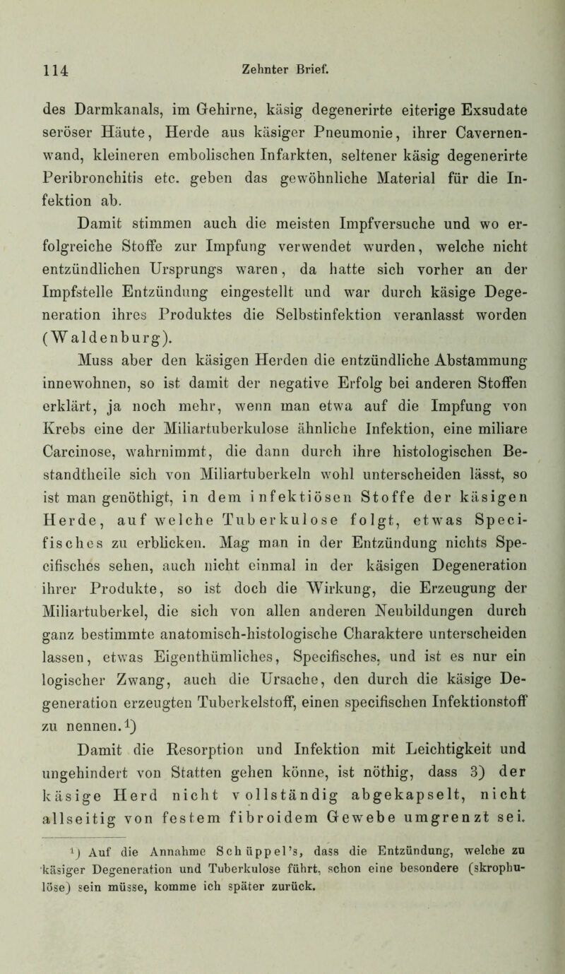 des Darmkanals, im Gehirne, käsig degenerirte eiterige Exsudate seröser Häute, Herde aus käsiger Pneumonie, ihrer Cavernen- wand, kleineren embolischen Infarkten, seltener käsig degenerirte Peribronchitis etc. geben das gewöhnliche Material für die In- fektion ab. Damit stimmen auch die meisten Impfversuche und wo er- folgreiche Stoffe zur Impfung verwendet wurden, welche nicht entzündlichen Ursprungs wraren, da hatte sich vorher an der Impfstelle Entzündung eingestellt und war durch käsige Dege- neration ihres Produktes die Selbstinfektion veranlasst worden (W aldenburg). Muss aber den käsigen Herden die entzündliche Abstammung innewohnen, so ist damit der negative Erfolg bei anderen Stoffen erklärt, ja noch mehr, wenn man etwa auf die Impfung von Krebs eine der Miliartuberkulose ähnliche Infektion, eine miliare Carcinose, wahrnimmt, die dann durch ihre histologischen Be- standtheile sich von Miliartuberkeln wohl unterscheiden lässt, so ist man genöthigt, in dem infektiösen Stoffe der käsigen Herde, auf welche Tuberkulose folgt, etwas Speci- fisches zu erblicken. Mag man in der Entzündung nichts Spe- cifisclies sehen, auch nicht einmal in der käsigen Degeneration ihrer Produkte, so ist doch die Wirkung, die Erzeugung der Miliartuberkel, die sich von allen anderen Neubildungen durch ganz bestimmte anatomisch-histologische Charaktere unterscheiden lassen, etwas Eigenthümliches, Specifisches, und ist es nur ein logischer Zwang, auch die Ursache, den durch die käsige De- generation erzeugten Tuberkelstoff, einen specifisclien Infektionstoff zu nennen.1) Damit die Desorption und Infektion mit Leichtigkeit und ungehindert von Statten gehen könne, ist nöthig, dass 3) der käsige Herd nicht vollständig abgekapselt, nicht allseitig von festem fibroidem Gewebe umgrenzt sei. ij Auf die Annahme Schüppel’s, dass die Entzündung, welche zu käsiger Degeneration und Tuberkulose führt, schon eine besondere (skrophu- löse) sein müsse, komme ich später zurück.