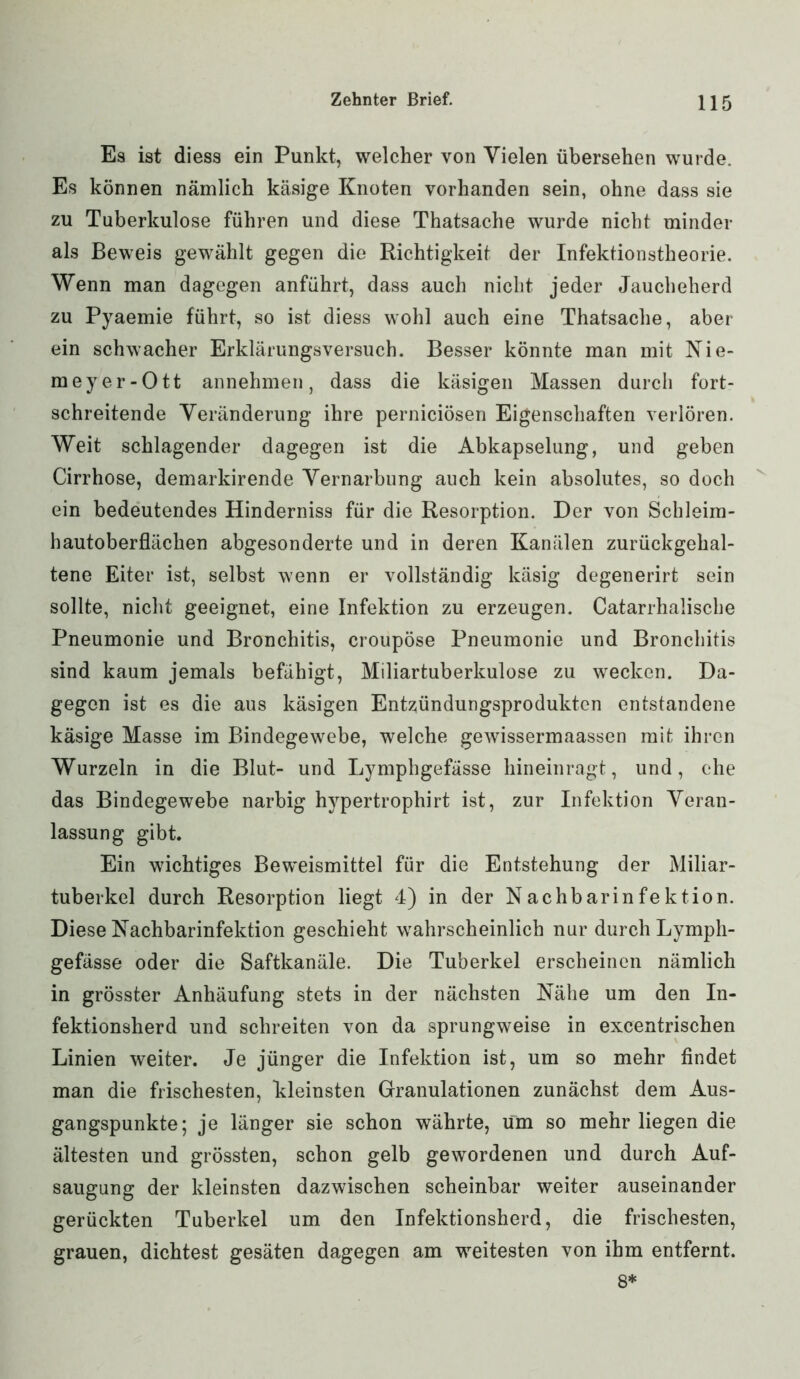 Es ist diess ein Punkt, welcher von Vielen übersehen wurde. Es können nämlich käsige Knoten vorhanden sein, ohne dass sie zu Tuberkulose führen und diese Thatsache wurde nicht minder als Beweis gewählt gegen die Richtigkeit der Infektionstheorie. Wenn man dagegen anführt, dass auch nicht jeder Jaucheherd zu Pyaemie führt, so ist diess wohl auch eine Thatsache, aber ein schwacher Erklärungsversuch. Besser könnte man mit Nie- meyer-Ott annehmen, dass die käsigen Massen durch fort- schreitende Veränderung ihre perniciösen Eigenschaften verlören. Weit schlagender dagegen ist die Abkapselung, und geben Cirrhose, demarkirende Vernarbung auch kein absolutes, so doch ein bedeutendes Hinderniss für die Resorption. Der von Schleim- hautoberflächen abgesonderte und in deren Kanälen zurückgehal- tene Eiter ist, selbst wenn er vollständig käsig degenerirt sein sollte, nicht geeignet, eine Infektion zu erzeugen. Catarrhalische Pneumonie und Bronchitis, croupöse Pneumonie und Bronchitis sind kaum jemals befähigt, Miliartuberkulose zu wecken. Da- gegen ist es die aus käsigen Entzündungsprodukten entstandene käsige Masse im Bindegewebe, welche gewissermaassen mit ihren Wurzeln in die Blut- und Lymphgefässe hineinragt, und, che das Bindegewebe narbig hypertrophirt ist, zur Infektion Veran- lassung gibt. Ein wichtiges Beweismittel für die Entstehung der Miliar- tuberkel durch Resorption liegt 4) in der Nachbarinfektion. Diese Nachbarinfektion geschieht wahrscheinlich nur durch Lymph- gefässe oder die Saftkanäle. Die Tuberkel erscheinen nämlich in grösster Anhäufung stets in der nächsten Nähe um den In- fektionsherd und schreiten von da sprungweise in excentrischen Linien weiter. Je jünger die Infektion ist, um so mehr findet man die frischesten, kleinsten Granulationen zunächst dem Aus- gangspunkte; je länger sie schon währte, um so mehr liegen die ältesten und grössten, schon gelb gewordenen und durch Auf- saugung der kleinsten dazwischen scheinbar weiter auseinander gerückten Tuberkel um den Infektionsherd, die frischesten, grauen, dichtest gesäten dagegen am weitesten von ihm entfernt.