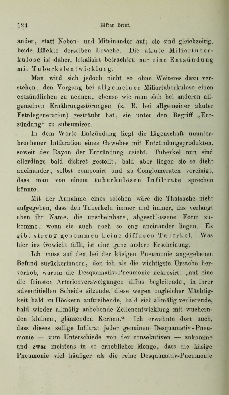 ander, statt Neben- und Miteinander auf; sie sind gleichzeitig, beide Effekte derselben Ursache. Die akute Miliartuber- kulose ist daher, lokalisirt betrachtet, nur eine Entzündung mit Tuberkelentwicklung. Man wird sich jedoch nicht so ohne Weiteres dazu ver- stehen, den Vorgang bei allgemeiner Miliartuberkulose einen entzündlichen zu nennen, ebenso wie man sich bei anderen all- gemeinen Ernährungsstörungen (z. B. bei allgemeiner akuter Fettdegeneration) gesträubt hat, sie unter den Begriff „Ent- zündung“ zu subsumiren. In dem Worte Entzündung liegt die Eigenschaft ununter- brochener Infiltration eines Gewebes mit Entzündungsprodukten, soweit der Rayon der Entzündung reicht. Tuberkel nun sind allerdings bald diskret gestellt, bald aber liegen sie so dicht aneinander, selbst componirt und zu Conglomeraten vereinigt, dass man von einem tuberkulösen Infiltrate sprechen könnte. Mit der Annahme eines solchen wäre die Thatsache nicht aufgegeben, dass den Tuberkeln immer und immer, das verlangt eben ihr Name, die unscheinbare, abgeschlossene Form zu- komme, wenn sie auch noch so eng aneinander liegen. Es gibt streng genommen keine diffusen Tuberkel. Was hier ins Gewicht fällt, ist eine ganz andere Erscheinung. Ich muss auf den bei der käsigen Pneumonie angegebenen Befund zurückerinnern, den ich als die wichtigste Ursache her- vorhob, warum die Desquamativ-Pneumonie nekrosirt: „auf eine die feinsten Arterienverzweigungen diffus begleitende, in ihrer adventitiellen Scheide sitzende, diese wegen ungleicher Mächtig- keit bald zu Höckern auftreibende, bald sich allmälig verlierende, hald wieder allmälig anhebende Zellenentwicklung mit wuchern- den kleinen, glänzenden Kernen.“ Ich erwähnte dort auch, dass dieses zellige Infiltrat jeder genuinen Desquamativ-Pneu- monie — zum Unterschiede von der consekutiven — zukomme und zwar meistens in so erheblicher Menge, dass die käsige Pneumonie viel häufiger als die reine Desquamativ-Pneumonie