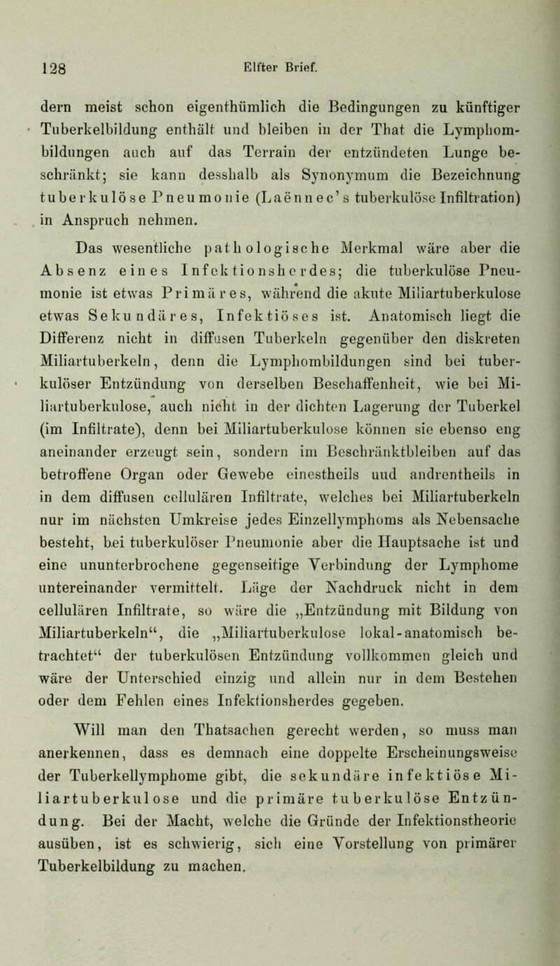 dern meist schon eigenthümlich die Bedingungen zu künftiger Tuberkelbildung enthält und bleiben in der That die Lymphom- bildungen auch auf das Terrain der entzündeten Lunge be- schränkt; sie kann desshalb als Synonymum die Bezeichnung tuberkulöse Pneumonie (Laennec’s tuberkulöse Infiltration) in Anspruch nehmen. Das wesentliche pathologische Merkmal wäre aber die Absenz eines Infektionsherdes; die tuberkulöse Pneu- monie ist etwas Primäres, während die akute Miliartuberkulose etwas Sekundäres, Infektiöses ist. Anatomisch liegt die Differenz nicht in diffusen Tuberkeln gegenüber den diskreten Miliartuberkeln, denn die Lymphombildungen sind bei tuber- kulöser Entzündung von derselben Beschaffenheit, wie bei Mi- liartuberkulose, auch niöht in der dichten Lagerung der Tuberkel (im Infiltrate), denn bei Miliartuberkulose können sie ebenso eng aneinander erzeugt sein, sondern im Beschränktbleiben auf das betroffene Organ oder Gewebe einestheils uud andrentheils in in dem diffusen cellularen Infiltrate, welches bei Miliartuberkeln nur im nächsten Umkreise jedes Einzellymphoms als Nebensache besteht, bei tuberkulöser Pneumonie aber die Hauptsache ist und eine ununterbrochene gegenseitige Verbindung der Lymphome untereinander vermittelt. Läge der Nachdruck nicht in dem cellularen Infiltrate, so wäre die „Entzündung mit Bildung von Miliartuberkeln“, die „Miliartuberkulose lokal-anatomisch be- trachtet“ der tuberkulösen Entzündung vollkommen gleich und wäre der Unterschied einzig und allein nur in dem Bestehen oder dem Fehlen eines Infektionsherdes gegeben. Will man den Thatsachen gerecht werden, so muss man anerkennen, dass es demnach eine doppelte Erscheinungsweise der Tuberkellymphome gibt, die sekundäre infektiöse Mi- liartuberkulose und die primäre tuberkulöse Entzün- dung. Bei der Macht, welche die Gründe der Infektionstheorie ausüben, ist es schwierig, sich eine Vorstellung von primärer Tuberkelbildung zu machen.