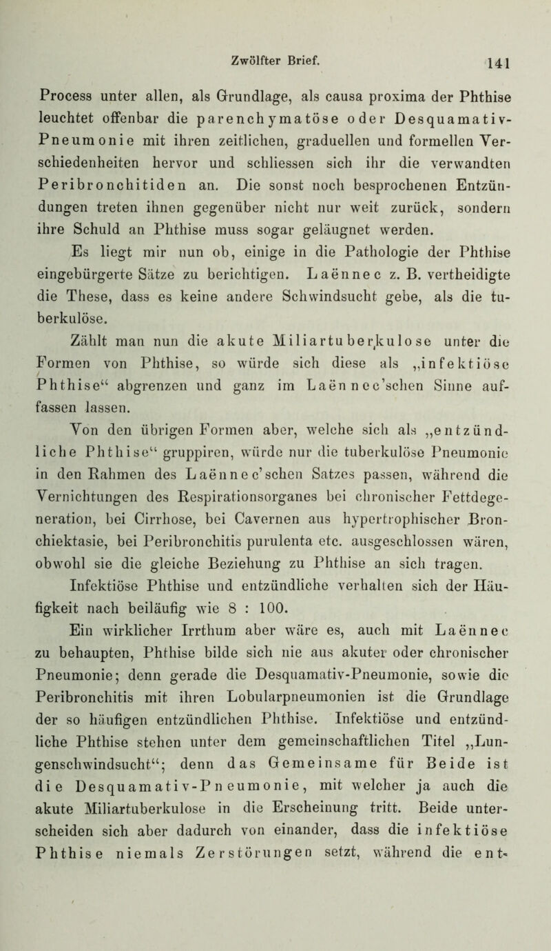 Process unter allen, als Grundlage, als causa proxima der Phthise leuchtet offenbar die parenchymatöse oder Desquamativ- Pneumonie mit ihren zeitlichen, graduellen und formellen Ver- schiedenheiten hervor und schliessen sich ihr die verwandten Peribronchitiden an. Die sonst noch besprochenen Entzün- dungen treten ihnen gegenüber nicht nur weit zurück, sondern ihre Schuld an Phthise muss sogar geläugnet werden. Es liegt mir nun ob, einige in die Pathologie der Phthise eingebürgerte Sätze zu berichtigen. Laennec z. B. vertheidigte die These, dass es keine andere Schwindsucht gebe, als die tu- berkulöse. Zählt man nun die akute Miliartuberkulose unter die Formen von Phthise, so würde sich diese als „infektiöse Phthise“ abgrenzen und ganz im Laen n ec’schen Sinne auf- fassen lassen. Yon den übrigen Formen aber, welche sich als „entzünd- liche Phthise“ gruppiren, würde nur die tuberkulöse Pneumonie in den Rahmen des L aen n e c’sehen Satzes passen, während die Vernichtungen des Respirationsorganes bei chronischer Fettdege- neration, bei Cirrhose, bei Cavernen aus hypertrophischer Bron- chiektasie, bei Peribronchitis purulenta etc. ausgeschlossen wären, obwohl sie die gleiche Beziehung zu Phthise an sich tragen. Infektiöse Phthise und entzündliche verhalten sich der Häu- figkeit nach beiläufig wie 8 : 100. Ein wirklicher Irrthum aber wäre es, auch mit Laennec zu behaupten, Phthise bilde sich nie aus akuter oder chronischer Pneumonie; denn gerade die Desquamativ-Pneumonie, sowie die Peribronchitis mit ihren Lobularpneumonien ist die Grundlage der so häufigen entzündlichen Phthise. Infektiöse und entzünd- liche Phthise stehen unter dem gemeinschaftlichen Titel „Lun- genschwindsucht“; denn das Gemeinsame für Beide ist die Desquamativ-Pneumonie, mit welcher ja auch die akute Miliartuberkulose in die Erscheinung tritt. Beide unter- scheiden sich aber dadurch von einander, dass die infektiöse Phthise niemals Zerstörungen setzt, während die ent*