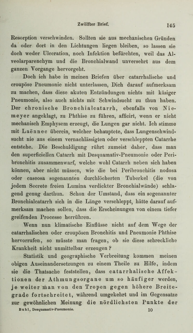 Resorption verschwinden. Sollten sie aus mechanischen Gründen da oder dort in den Lichtungen liegen bleiben, so lassen sie doch weder Ulceration, noch Infektion befürchten, weil das Al- veolarparenchym und die Bronchialwand unversehrt aus dem ganzen Vorgänge hervorgeht. Doch ich habe in meinen Briefen über catarrhalische und croupöse Pneumonie nicht unterlassen, Dich darauf aufmerksam zu machen, dass diese akuten Entzündungen nichts mit käsiger Pneumonie, also auch nichts mit Schwindsucht zu thun haben. Der chronische Bronchialcatarrh, ebenfalls von Nie- meyer angeklagt, zu Phthise zu führen, afficirt, wenn er nicht mechanisch Emphysem erzeugt, die Lungen gar nicht. Ich stimme mit Laennec überein, welcher behauptete, dass Lungenschwind- sucht nie aus einem vernachlässigten oder verschleppten Catarrhe entstehe. Die Beschuldigung rührt zumeist daher, dass man den superficiellen Catarrh mit Desquamativ-Pneumonie oder Peri- bronchitis zusammenwarf, welche wohl Catarrh neben sich haben können, aber nicht müssen, wie die bei Peribronchitis nodosa oder caseosa sogenannten durchlöcherten Tuberkel (die von jedem Secrete freien Lumina verdickter Bronchialwände) schla- gend genug darthun. Schon der Umstand, dass ein sogenannter Bronchialcatarrh sich in die Länge verschleppt, hätte darauf auf- merksam machen sollen, dass die Erscheinungen von einem tiefer greifenden Processe herrühren. Wenn nun klimatische Einflüsse nicht auf dem Wege der catarrlialischen oder croupösen Bronchitis und Pneumonie Phthise hervorrufen, so müsste man fragen, ob sie diese schreckliche Krankheit nicht unmittelbar erzeugen ? Statistik und geographische Verbreitung kommen meinen obigen Auseinandersetzungen zu einem Theile zu Hilfe, indem sie die Thatsache feststellen, dass catarrhalische Affek- tionen der Athmun gsorgane um so häufiger werden, je weiter man von den Tropen gegen höhere Breite- grade fortschreitet, während umgekehrt und im Gegensätze zur gewöhnlichen Meinung die nördlichsten Punkte der Buhl, Desquamativ-Pneumonie. IQ