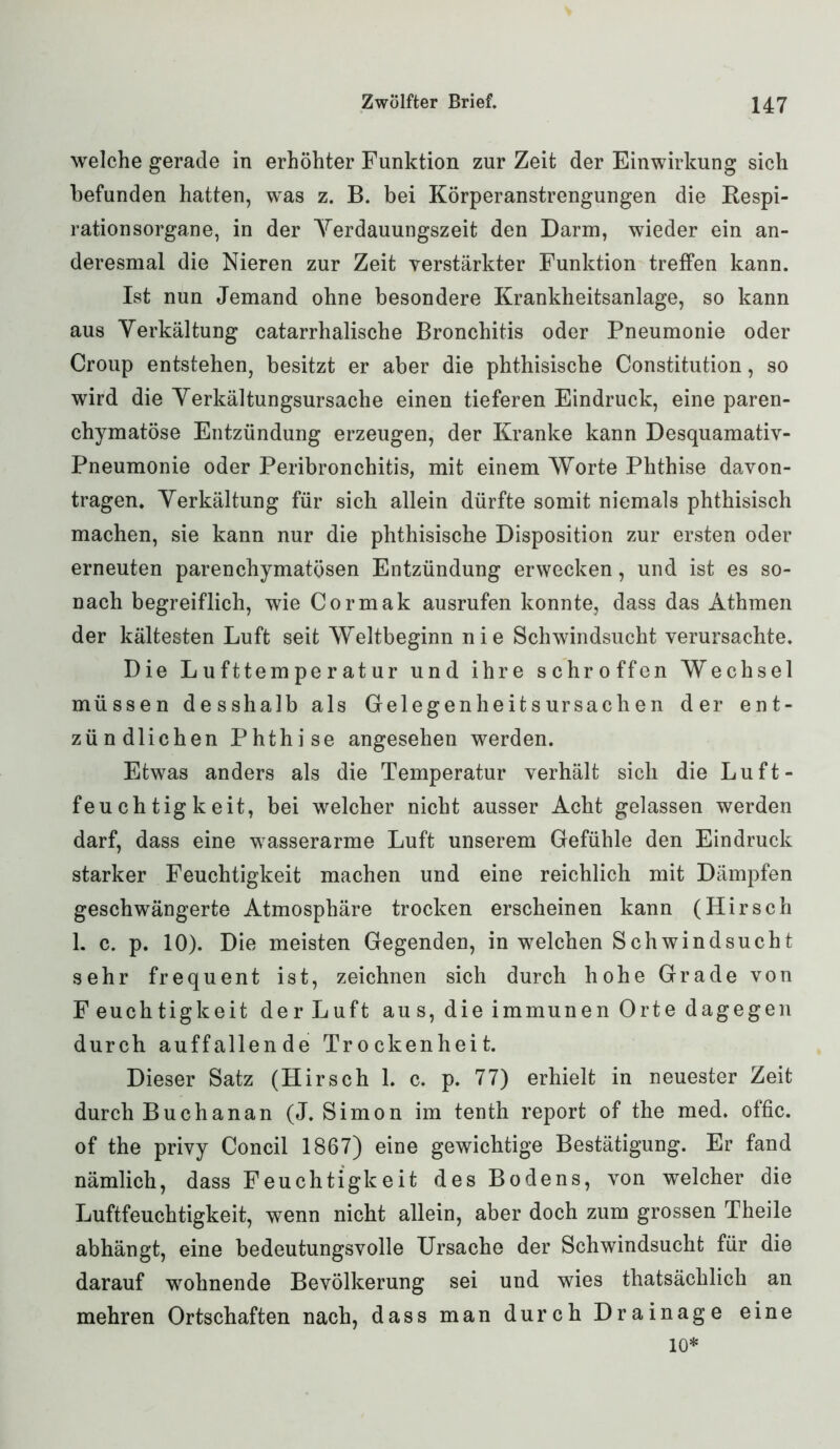 welche gerade in erhöhter Funktion zur Zeit der Einwirkung sich befunden hatten, was z. B. bei Körperanstrengungen die Respi- rationsorgane, in der Yerdauungszeit den Darm, wieder ein an- deresmal die Nieren zur Zeit verstärkter Funktion treffen kann. Ist nun Jemand ohne besondere Krankheitsanlage, so kann aus Yerkältung catarrhalische Bronchitis oder Pneumonie oder Croup entstehen, besitzt er aber die phthisische Constitution, so wird die Yerkältungsursache einen tieferen Eindruck, eine paren- chymatöse Entzündung erzeugen, der Kranke kann Desquamativ- Pneumonie oder Peribronchitis, mit einem Worte Phthise davon- tragen. Yerkältung für sich allein dürfte somit niemals phthisisch machen, sie kann nur die phthisische Disposition zur ersten oder erneuten parenchymatösen Entzündung erwecken, und ist es so- nach begreiflich, wie Cormak ausrufen konnte, dass das Athmen der kältesten Luft seit Weltbeginn nie Schwindsucht verursachte. Die Lufttemperatur und ihre schroffen Wechsel müssen desshalb als Gelegenheits ursach en der ent- zündlichen Phthise angesehen werden. Etwas anders als die Temperatur verhält sich die Luft- feuchtigkeit, bei welcher nicht ausser Acht gelassen werden darf, dass eine wasserarme Luft unserem Gefühle den Eindruck starker Feuchtigkeit machen und eine reichlich mit Dämpfen geschwängerte Atmosphäre trocken erscheinen kann (Hirsch 1. c. p. 10). Die meisten Gegenden, in welchen Schwindsucht sehr frequent ist, zeichnen sich durch hohe Grade von Feuchtigkeit der Luft au s, die immunen Orte dagegen durch auffallende Trockenheit. Dieser Satz (Hirsch 1. c. p. 77) erhielt in neuester Zeit durch Buchanan (J. Simon im tenth report of the med. offic. of the privy Concil 1867) eine gewichtige Bestätigung. Er fand nämlich, dass Feuchtigkeit des Bodens, von welcher die Luftfeuchtigkeit, wenn nicht allein, aber doch zum grossen Theile abhängt, eine bedeutungsvolle Ursache der Schwindsucht für die darauf wohnende Bevölkerung sei und wies thatsächlich an mehren Ortschaften nach, dass man durch Drainage eine io*