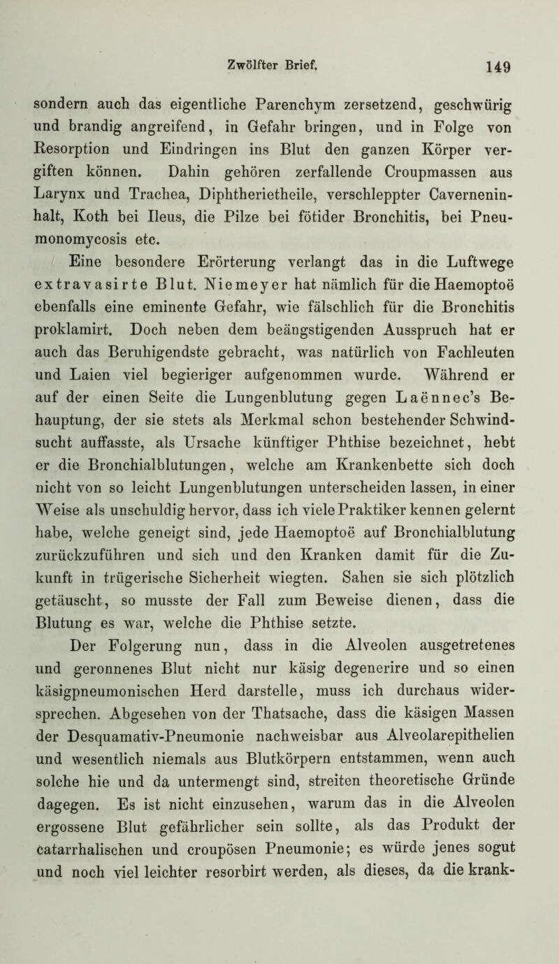 sondern auch das eigentliche Parenchym zersetzend, geschwürig und brandig angreifend, in Gefahr bringen, und in Folge von Resorption und Eindringen ins Blut den ganzen Körper ver- giften können. Dahin gehören zerfallende Croupmassen aus Larynx und Trachea, Diphtherietheile, verschleppter Cavernenin- halt, Koth bei Ileus, die Pilze bei fÖtider Bronchitis, bei Pneu- monomycosis etc. Eine besondere Erörterung verlangt das in die Luftwege extravasirte Blut. Niemeyer hat nämlich für die Haemoptoe ebenfalls eine eminente Gefahr, wie fälschlich für die Bronchitis proklamirt. Doch neben dem beängstigenden Ausspruch hat er auch das Beruhigendste gebracht, was natürlich von Fachleuten und Laien viel begieriger aufgenommen wurde. Während er auf der einen Seite die Lungenblutung gegen Laennec’s Be- hauptung, der sie stets als Merkmal schon bestehender Schwind- sucht auffasste, als Ursache künftiger Phthise bezeichnet, hebt er die Bronchialblutungen, welche am Krankenbette sich doch nicht von so leicht Lungenblutungen unterscheiden lassen, in einer Weise als unschuldig hervor, dass ich viele Praktiker kennen gelernt habe, welche geneigt sind, jede Haemoptoe auf Bronchialblutung zurückzuführen und sich und den Kranken damit für die Zu- kunft in trügerische Sicherheit wiegten. Sahen sie sich plötzlich getäuscht, so musste der Fall zum Beweise dienen, dass die Blutung es war, welche die Phthise setzte. Der Folgerung nun, dass in die Alveolen ausgetretenes und geronnenes Blut nicht nur käsig degenerire und so einen käsigpneumonischen Herd darstelle, muss ich durchaus wider- sprechen. Abgesehen von der Thatsache, dass die käsigen Massen der Desquamativ-Pneumonie nachweisbar aus Alveolarepithelien und wesentlich niemals aus Blutkörpern entstammen, wenn auch solche hie und da untermengt sind, streiten theoretische Gründe dagegen. Es ist nicht einzusehen, warum das in die Alveolen ergossene Blut gefährlicher sein sollte, als das Produkt der catarrhalischen und croupösen Pneumonie; es würde jenes sogut und noch viel leichter resorbirt werden, als dieses, da die krank-