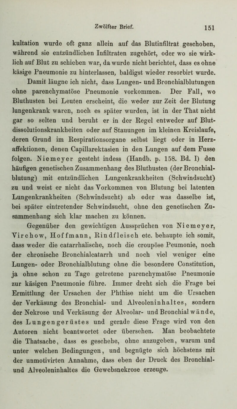 kultation wurde oft ganz allein auf das Blutinfiltrat geschoben, während sie entzündlichen Infiltraten zugehört, oder wo sie wirk- lich auf Blut zu schieben war, da wurde nicht berichtet, dass es ohne käsige Pneumonie zu hinterlassen, baldigst wieder resorbirt wurde. Damit läugne ich nicht, dass Lungen- und Bronchialblutungen ohne parenchymatöse Pneumonie Vorkommen. Der Fall, wo Bluthusten bei Leuten erscheint, die weder zur Zeit der Blutung lungenkrank waren, noch es später wurden, ist in der That nicht gar so selten und beruht er in der Regel entweder auf Blut- dissolutionskrankheiten oder auf Stauungen im kleinen Kreisläufe, deren Grund im Respirationsorgane selbst liegt oder in Herz- affektionen, denen Capillarektasien in den Lungen auf dem Fusse folgen. Niemeyer gesteht indess (Handb. p. 158. Bd. I) den häufigen genetischen Zusammenhang des Bluthusten (der Bronchial- blutung) mit entzündlichen Lungenkrankheiten (Schwindsucht) zu und weist er nicht das Vorkommen von Blutung bei latenten Lungenkrankheiten (Schwindsucht) ab oder was dasselbe ist, bei später eintretender Schwindsucht, ohne den genetischen Zu- sammenhang sich klar machen zu können. Gegenüber den gewichtigen Aussprüchen von Niemeyer, Virchow, Hoffmann, Rindfleisch etc. behaupte ich somit, dass w7eder die catarrhalische, noch die croupöse Peumonie, noch der chronische Bronchialcatarrh und noch viel weniger eine Lungen- oder Bronchialblutung ohne die besondere Constitution, ja ohne schon zu Tage getretene parenchymatöse Pneumonie zur käsigen Pneumonie führe. Immer dreht sich die Frage bei Ermittlung der Ursachen der Phthise nicht um die Ursachen der Verkäsung des Bronchial- und Alveoleninhaltes, sondern der Nekrose und Verkäsung der Alveolar- und Bronchial wände, des Lungengerüstes und gerade diese Frage wird von den Autoren nicht beantwortet oder übersehen. Man beobachtete die Thatsache, dass es geschehe, ohne anzugeben, warum und unter welchen Bedingungen, und begnügte sich höchstens mit der unmotivirten Annahme, dass eben der Druck des Bronchial- und Alveoleninhaltes die Gewebsnekrose erzeuge.