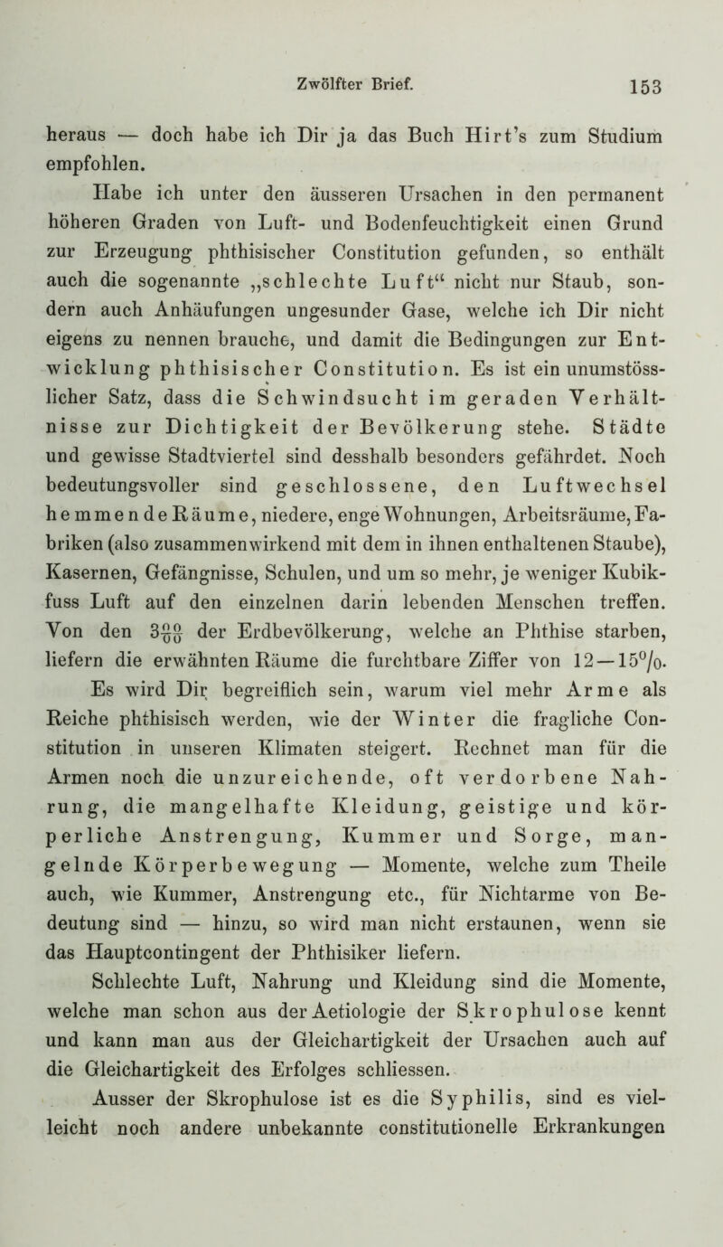 heraus — doch habe ich Dir ja das Buch Hirt’s zum Studium empfohlen. Habe ich unter den äusseren Ursachen in den permanent höheren Graden von Luft- und Bodenfeuchtigkeit einen Grund zur Erzeugung phthisischer Constitution gefunden, so enthält auch die sogenannte „schlechte Luft“ nicht nur Staub, son- dern auch Anhäufungen ungesunder Gase, welche ich Dir nicht eigens zu nennen brauche, und damit die Bedingungen zur Ent- wicklung phthisischer Constitution. Es ist ein unumstöss- licher Satz, dass die Schwindsucht im geraden Verhält- nisse zur Dichtigkeit der Bevölkerung stehe. Städte und gewisse Stadtviertel sind desshalb besonders gefährdet. Noch bedeutungsvoller sind geschlossene, den Luftwechsel hemmendeßäume, niedere, enge Wohnungen, Arbeitsräume, Fa- briken (also zusammenwirkend mit dem in ihnen enthaltenen Staube), Kasernen, Gefängnisse, Schulen, und um so mehr, je weniger Kubik- fuss Luft auf den einzelnen darin lebenden Menschen treffen. Von den der Erdbevölkerung, welche an Phthise starben, liefern die erwähnten Räume die furchtbare Ziffer von 12 — 15°/o. Es wird Dir begreiflich sein, warum viel mehr Arme als Reiche phthisisch werden, wie der Winter die fragliche Con- stitution in unseren Klimaten steigert. Rechnet man für die Armen noch die unzureichende, oft verdorbene Nah- rung, die mangelhafte Kleidung, geistige und kör- perliche Anstrengung, Kummer und Sorge, man- gelnde Kör perb e wegung — Momente, welche zum Theile auch, wie Kummer, Anstrengung etc., für Nichtarme von Be- deutung sind — hinzu, so wird man nicht erstaunen, wenn sie das Hauptcontingent der Phthisiker liefern. Schlechte Luft, Nahrung und Kleidung sind die Momente, welche man schon aus der Aetiologie der Skrophulose kennt und kann man aus der Gleichartigkeit der Ursachen auch auf die Gleichartigkeit des Erfolges schliessen. Ausser der Skrophulose ist es die Syphilis, sind es viel- leicht noch andere unbekannte constitutioneile Erkrankungen