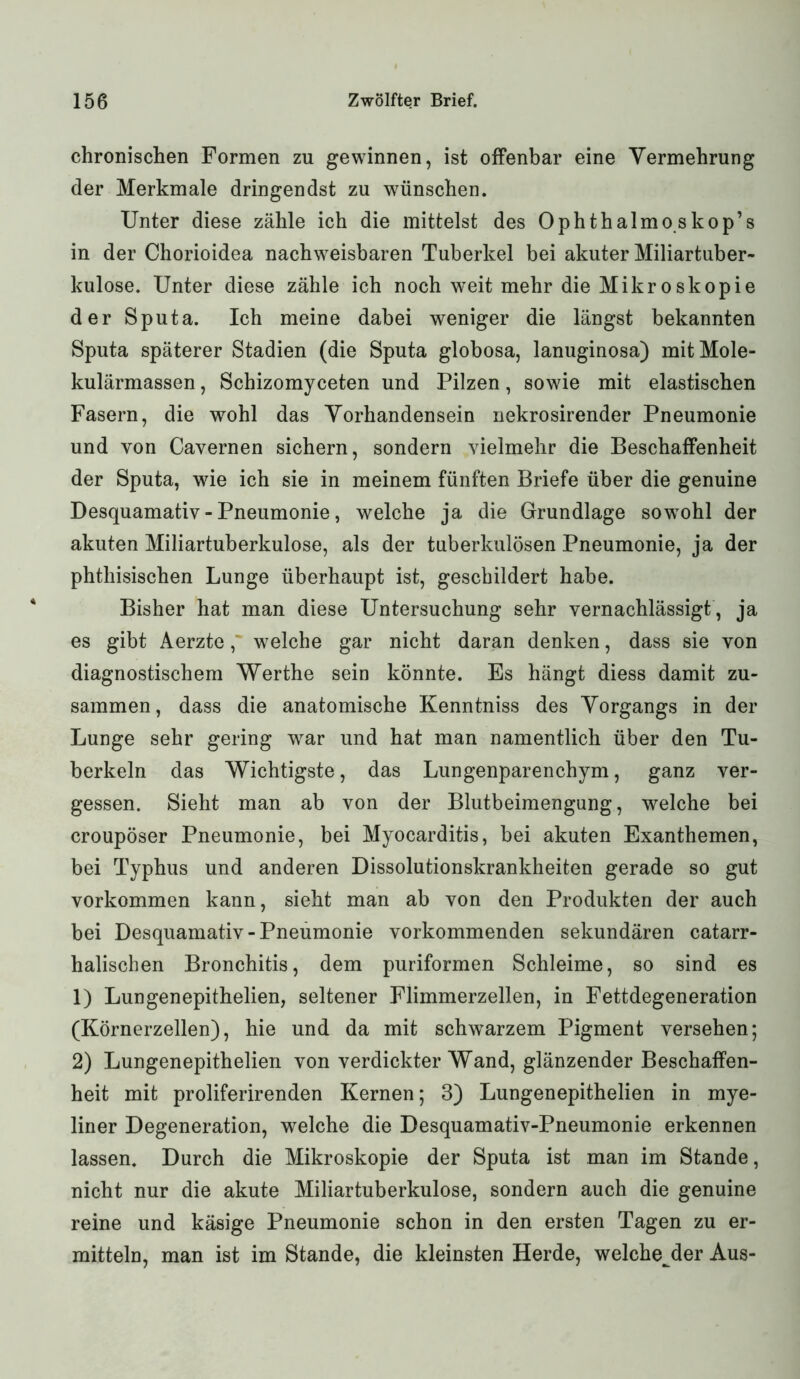 chronischen Formen zu gewinnen, ist offenbar eine Vermehrung der Merkmale dringendst zu wünschen. Unter diese zähle ich die mittelst des Ophthalmo skop’s in der Chorioidea nachweisbaren Tuberkel bei akuter Miliartuber- kulose. Unter diese zähle ich noch weit mehr die Mikroskopie der Sputa. Ich meine dabei weniger die längst bekannten Sputa späterer Stadien (die Sputa globosa, lanuginosa) mitMole- kulärmassen, Schizomyceten und Pilzen, sowie mit elastischen Fasern, die wohl das Vorhandensein nekrosirender Pneumonie und von Cavernen sichern, sondern vielmehr die Beschaffenheit der Sputa, wie ich sie in meinem fünften Briefe über die genuine Desquamativ - Pneumonie, welche ja die Grundlage sowrohl der akuten Miliartuberkulose, als der tuberkulösen Pneumonie, ja der phtliisischen Lunge überhaupt ist, geschildert habe. Bisher hat man diese Untersuchung sehr vernachlässigt, ja es gibt Aerzte,' welche gar nicht daran denken, dass sie von diagnostischem Werthe sein könnte. Es hängt diess damit zu- sammen, dass die anatomische Kenntniss des Vorgangs in der Lunge sehr gering war und hat man namentlich über den Tu- berkeln das Wichtigste, das Lungenparenchym, ganz ver- gessen. Sieht man ab von der Blutbeimengung, welche bei croupöser Pneumonie, bei Myocarditis, bei akuten Exanthemen, bei Typhus und anderen Dissolutionskrankheiten gerade so gut Vorkommen kann, sieht man ab von den Produkten der auch bei Desquamativ-Pneumonie vorkommenden sekundären catarr- halischen Bronchitis, dem puriformen Schleime, so sind es 1) Lungenepithelien, seltener Flimmerzellen, in Fettdegeneration (Körnerzellen), hie und da mit schwarzem Pigment versehen; 2) Lungenepithelien von verdickter Wand, glänzender Beschaffen- heit mit proliferirenden Kernen; 3) Lungenepithelien in mye- liner Degeneration, welche die Desquamativ-Pneumonie erkennen lassen. Durch die Mikroskopie der Sputa ist man im Stande, nicht nur die akute Miliartuberkulose, sondern auch die genuine reine und käsige Pneumonie schon in den ersten Tagen zu er- mitteln, man ist im Stande, die kleinsten Herde, weichender Aus-