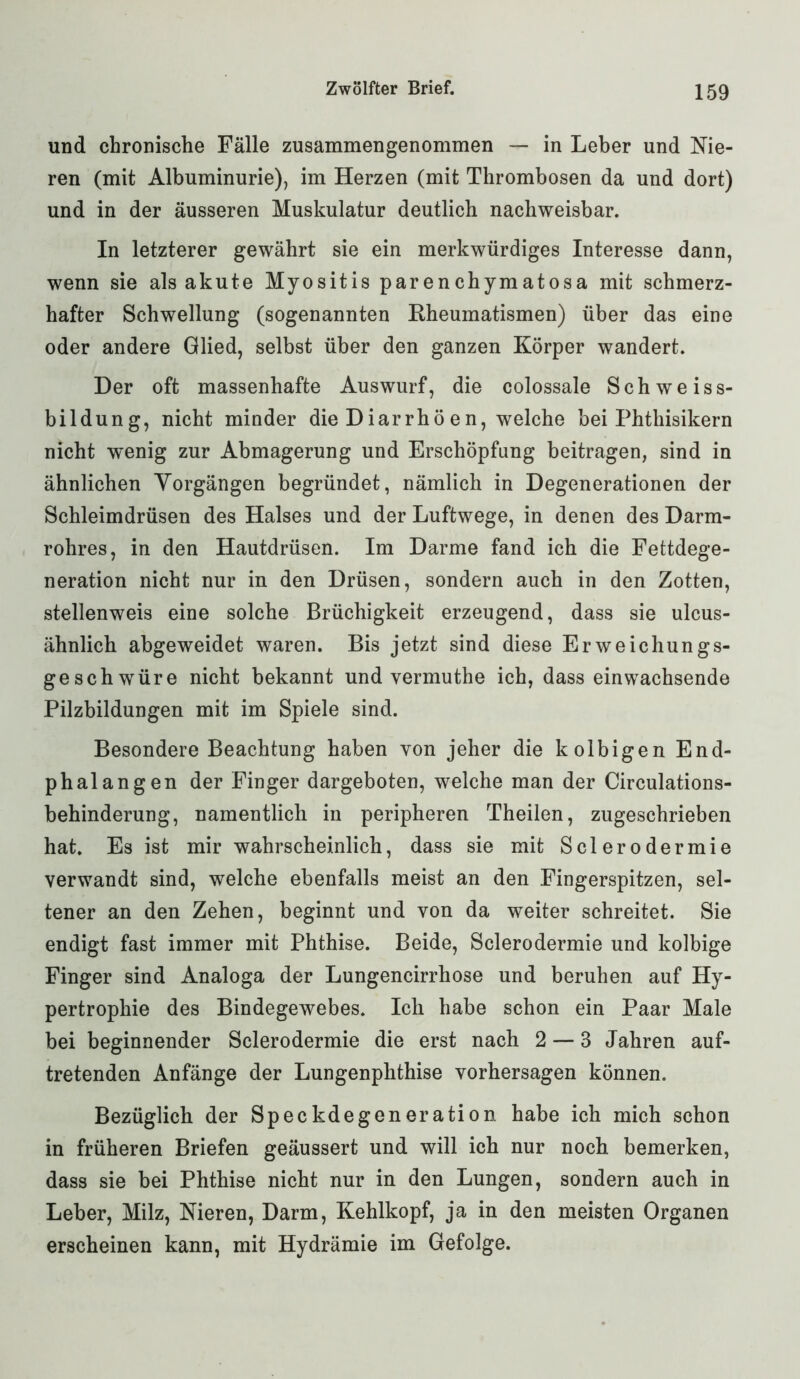 und chronische Fälle zusammengenommen — in Leber und Nie- ren (mit Albuminurie), im Herzen (mit Thrombosen da und dort) und in der äusseren Muskulatur deutlich nachweisbar. In letzterer gewährt sie ein merkwürdiges Interesse dann, wenn sie als akute Myositis parenchymatosa mit schmerz- hafter Schwellung (sogenannten Rheumatismen) über das eine oder andere Glied, selbst über den ganzen Körper wandert. Der oft massenhafte Auswurf, die colossale Schweis s- bildung, nicht minder die Diarrhö en, welche bei Phthisikern nicht wenig zur Abmagerung und Erschöpfung beitragen, sind in ähnlichen Vorgängen begründet, nämlich in Degenerationen der Schleimdrüsen des Halses und der Luftwege, in denen des Darm- rohres, in den Hautdrüsen. Im Darme fand ich die Fettdege- neration nicht nur in den Drüsen, sondern auch in den Zotten, stellenweis eine solche Brüchigkeit erzeugend, dass sie ulcus- ähnlich abgeweidet waren. Bis jetzt sind diese Erweichungs- geschwüre nicht bekannt und vermuthe ich, dass einwachsende Pilzbildungen mit im Spiele sind. Besondere Beachtung haben von jeher die kolbigen End- phalangen der Finger dargeboten, welche man der Circulations- behinderung, namentlich in peripheren Theilen, zugeschrieben hat. Es ist mir wahrscheinlich, dass sie mit Sclerodermie verwandt sind, welche ebenfalls meist an den Fingerspitzen, sel- tener an den Zehen, beginnt und von da weiter schreitet. Sie endigt fast immer mit Phthise. Beide, Sclerodermie und kolbige Finger sind Analoga der Lungencirrhose und beruhen auf Hy- pertrophie des Bindegewebes. Ich habe schon ein Paar Male bei beginnender Sclerodermie die erst nach 2 — 3 Jahren auf- tretenden Anfänge der Lungenphthise Vorhersagen können. Bezüglich der Speckdegeneration habe ich mich schon in früheren Briefen geäussert und will ich nur noch bemerken, dass sie bei Phthise nicht nur in den Lungen, sondern auch in Leber, Milz, Nieren, Darm, Kehlkopf, ja in den meisten Organen erscheinen kann, mit Hydrämie im Gefolge.