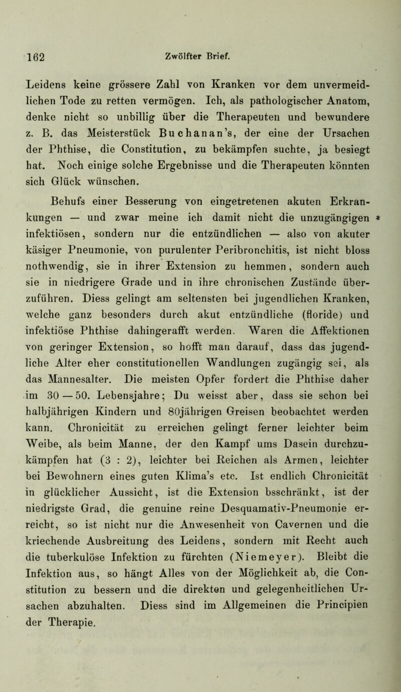 Leidens keine grössere Zahl von Kranken vor dem unvermeid- lichen Tode zu retten vermögen. Ich, als pathologischer Anatom, denke nicht so unbillig über die Therapeuten und bewundere z. B. das Meisterstück Buchanan’s, der eine der Ursachen der Phthise, die Constitution, zu bekämpfen suchte, ja besiegt hat. Noch einige solche Ergebnisse und die Therapeuten könnten sich Glück wünschen. Behufs einer Besserung von eingetretenen akuten Erkran- kungen — und zwar meine ich damit nicht die unzugängigen infektiösen, sondern nur die entzündlichen — also von akuter käsiger Pneumonie, von purulenter Peribronchitis, ist nicht bloss nothwendig, sie in ihrer Extension zu hemmen, sondern auch sie in niedrigere Grade und in ihre chronischen Zustände über- zuführen. Diess gelingt am seltensten bei jugendlichen Kranken, welche ganz besonders durch akut entzündliche (floride) und infektiöse Phthise dahingerafft werden. Waren die Affektionen von geringer Extension, so hofft man darauf, dass das jugend- liche Alter eher constitutioneilen Wandlungen zugängig sei, als das Mannesalter. Die meisten Opfer fordert die Phthise daher im 30—50. Lebensjahre; Du weisst aber, dass sie schon bei halbjährigen Kindern und 80jährigen Greisen beobachtet werden kann. Chronicität zu erreichen gelingt ferner leichter beim Weibe, als beim Manne, der den Kampf ums Dasein durchzu- kämpfen hat (3 : 2), leichter bei Reichen als Armen, leichter bei Bewohnern eines guten Klima’s etc. Ist endlich Chronicität in glücklicher Aussicht, ist die Extension bsschränkt, ist der niedrigste Grad, die genuine reine Desquamativ-Pneumonie er- reicht, so ist nicht nur die Anwesenheit von Cavernen und die kriechende Ausbreitung des Leidens, sondern mit Recht auch die tuberkulöse Infektion zu fürchten (Niemeyer). Bleibt die Infektion aus, so hängt Alles von der Möglichkeit ab, die Con- stitution zu bessern und die direkten und gelegenheitlichen Ur- sachen abzuhalten. Diess sind im Allgemeinen die Principien der Therapie.