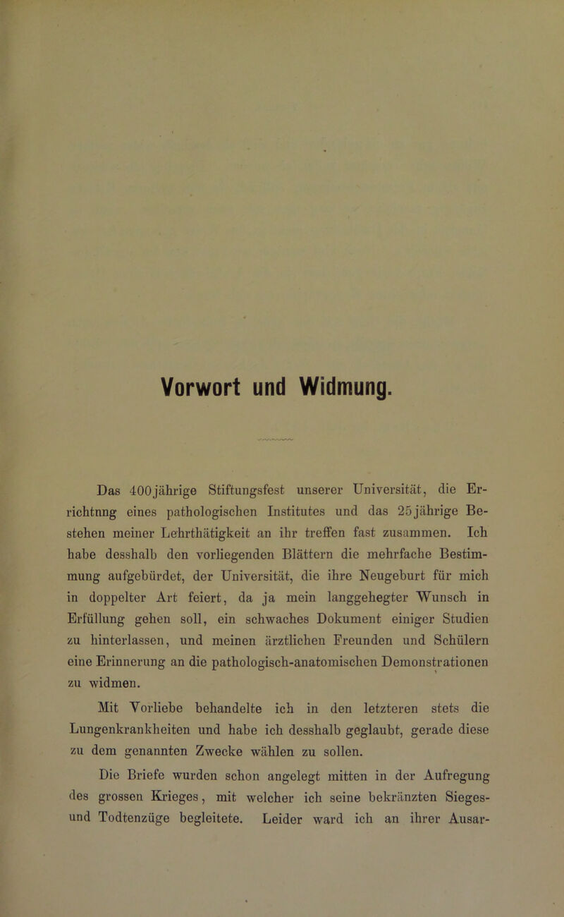 Vorwort und Widmung. Das 400jährige Stiftungsfest unserer Universität, die Er- richtung eines pathologischen Institutes und das 25jährige Be- stehen meiner Lehrthätigkeit an ihr treffen fast zusammen. Ich habe desshalb den vorliegenden Blättern die mehrfache Bestim- mung aufgebürdet, der Universität, die ihre Neugeburt für mich in doppelter Art feiert, da ja mein langgehegter Wunsch in Erfüllung gehen soll, ein schwaches Dokument einiger Studien zu hinterlassen, und meinen ärztlichen Freunden und Schülern eine Erinnerung an die pathologisch-anatomischen Demonstrationen zu widmen. Mit Vorliebe behandelte ich in den letzteren stets die Lungenkrankheiten und habe ich desshalb geglaubt, gerade diese zu dem genannten Zwecke wählen zu sollen. Die Briefe wurden schon angelegt mitten in der Aufregung des grossen Krieges, mit welcher ich seine bekränzten Sieges- und Todtenzüge begleitete. Leider ward ich an ihrer Ausar-