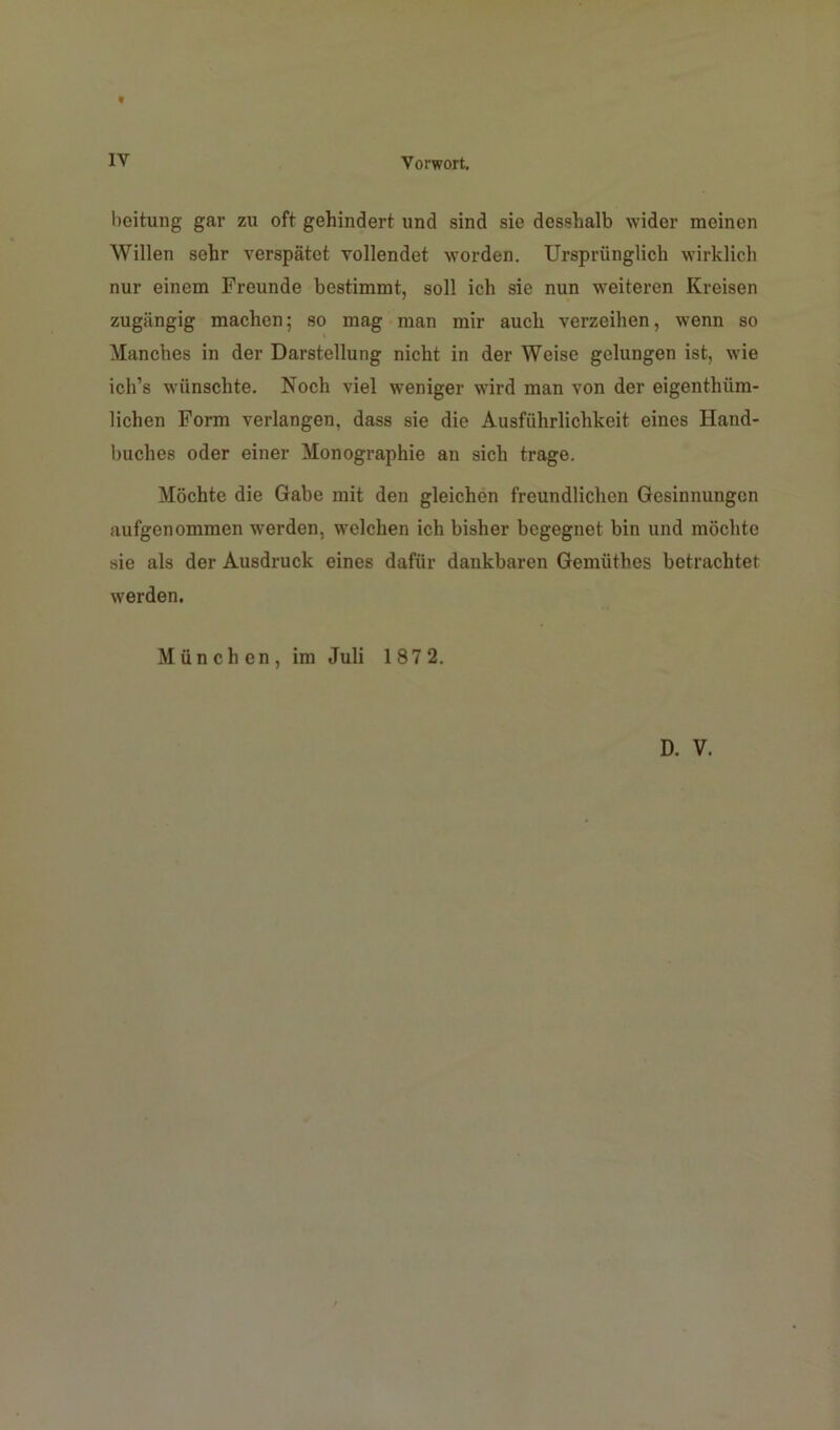 t IV Vorwort. beitung gar zu oft gehindert und sind sie desshalb wider meinen Willen sehr verspätet vollendet worden. Ursprünglich wirklich nur einem Freunde bestimmt, soll ich sie nun weiteren Kreisen zugängig machen; so mag man mir auch verzeihen, wenn so Manches in der Darstellung nicht in der Weise gelungen ist, wie ich’s wünschte. Noch viel weniger wird man von der eigenthüm- lichen Form verlangen, dass sie die Ausführlichkeit eines Hand- buches oder einer Monographie an sich trage. Möchte die Gabe mit den gleichen freundlichen Gesinnungen aufgenommen werden, welchen ich bisher begegnet bin und möchte sie als der Ausdruck eines dafür dankbaren Gemüthes betrachtet werden. München, im Juli 1872.