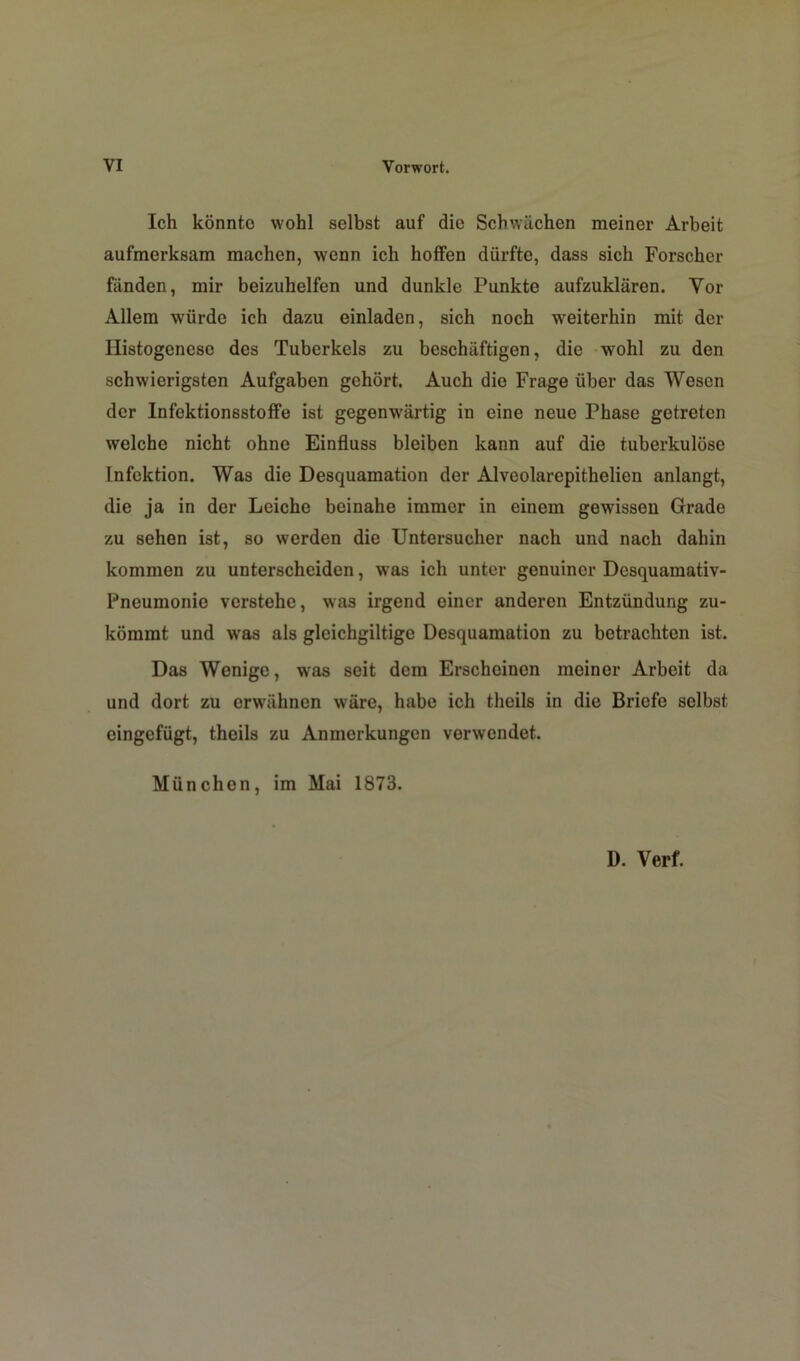 VI Vorwort. Ich könnto wohl selbst auf die Schwächen meiner Arbeit aufmerksam machen, wenn ich hoffen dürfte, dass sich Forscher fänden, mir beizuhelfen und dunkle Punkte aufzuklären. Yor Allem würde ich dazu einladen, sich noch weiterhin mit der Ilistogenese des Tuberkels zu beschäftigen, die wohl zu den schwierigsten Aufgaben gehört. Auch die Frage über das Wesen der Infektionsstoffe ist gegenwärtig in eine neue Phase getreten welche nicht ohne Einfluss bleiben kann auf die tuberkulöse Infektion. Was die Desquamation der Alveolarepithelien anlangt, die ja in der Leiche beinahe immer in einem gewissen Grade zu sehen ist, so werden die Untersucher nach und nach dahin kommen zu unterscheiden, was ich unter genuiner Dcsquamativ- Pneumonie verstehe, was irgend einer anderen Entzündung zu- kömmt und was als gleichgiltige Desquamation zu betrachten ist. Das Wenige, was seit dem Erscheinen meiner Arbeit da und dort zu erwähnen wäre, habe ich theils in die Briefe selbst eingefügt, theils zu Anmerkungen verwendet. München, im Mai 1873. D. Verf.