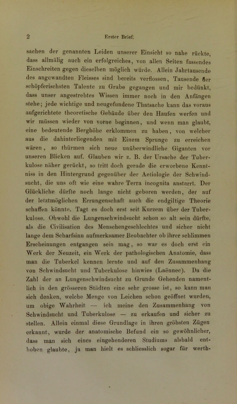 Sachen der genannten Leiden unserer Einsicht so nahe rückte, dass allmiilig auch ein erfolgreiches, von allen Seiten fassendes Einschreiten gegen dieselben möglich würde. Allein Jahrtausende des angewandten Fleisses sind bereits verflossen, Tausende Ser schöpferischsten Talente zu Grabe gegangen und mir bedünkt, dass unser angestrebtes Wissen immer noch in den Anfängen stehe; jede wichtige und neugefundene Thatsache kann das voraus aufgerichtete theoretische Gebäude über den Haufen werfen und wir müssen wieder von vorne beginnen, und wenn man glaubt, eine bedeutende Berghöhe erklommen zu haben, von welcher aus die dahinterliegenden mit Einem Sprunge zu erreichen wären , so thürmen sich neue unüberwindliche Giganten vor unseren Blicken auf. Glauben wir z. B. der Ursache der Tuber- kulose näher gerückt, so tritt doch gerade die erworbene Kennt- niss in den Hintergrund gegenüber der Aetiologie der Schwind- sucht, die uns oft wie eine wahre Terra incognita anstarrt. Der Glückliche dürfte noch lange nicht geboren werden, der auf der letztmüglichen Errungenschaft auch die endgiltige Theorie schaffen könnte. Tagt es doch erst seit Kurzem über der Tuber- kulose. Obwohl die Lungenschwindsucht schon so alt sein dürfte, als die Civilisation des Menschengeschlechtes und sicher nicht lange dem Scharfsinn aufmerksamer Beobachter ob ihrer schlimmen Erscheinungen entgangen sein mag, so war es doch erst ein Werk der Neuzeit, ein Werk der pathologischen Anatomie, dass man die Tuberkel kennen lernte und auf den Zusammenhang von Schwindsucht und Tuberkulose hinwies (Laennec). Da die Zahl der an Lungenschwindsucht zu Grunde Gehenden nament- lich in den grösseren Städten eine sehr grosse ist, so kann man sich denken, welche Menge von Leichen schon geöffnet wurden, um obige Wahrheit — ich meine den Zusammenhang von Schwindsucht und Tuberkulose — zu erkaufen und sicher zu stellen. Allein einmal diese Grundlage in ihren gröbsten Zügen erkannt, wurde der anatomische Befund ein so gewöhnlicher, dass man sich eines eingehenderen Studiums alsbald ent- hoben glaubte, ja man hielt es schliesslich sogar für werth-