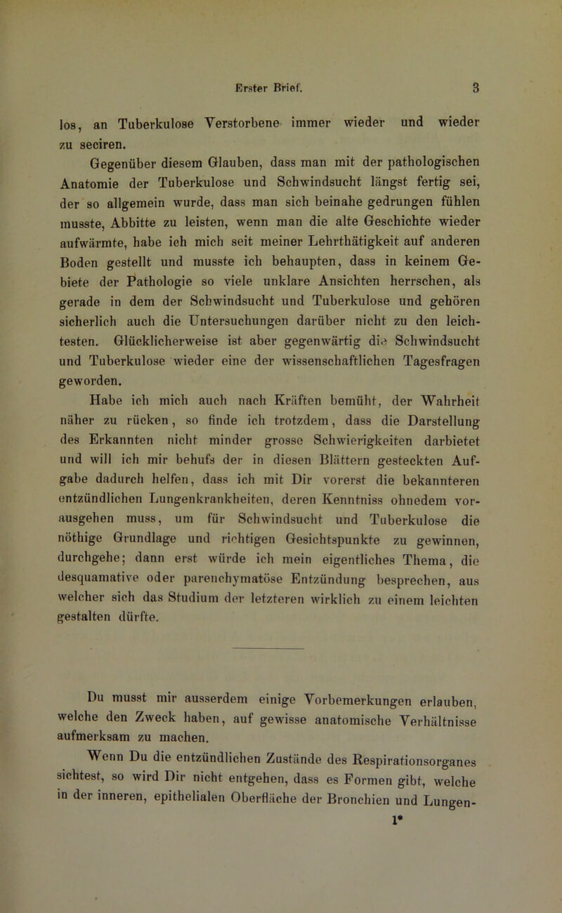 los, an Tuberkulose Verstorbene immer wieder und wieder zu seciren. Gegenüber diesem Glauben, dass man mit der pathologischen Anatomie der Tuberkulose und Schwindsucht längst fertig sei, der so allgemein wurde, dass man sich beinahe gedrungen fühlen musste, Abbitte zu leisten, wenn man die alte Geschichte wieder aufwärmte, habe ich mich seit meiner Lehrtliätigkeit auf anderen Boden gestellt und musste ich behaupten, dass in keinem Ge- biete der Pathologie so viele unklare Ansichten herrschen, als gerade in dem der Schwindsucht und Tuberkulose und gehören sicherlich auch die Untersuchungen darüber nicht zu den leich- testen. Glücklicherweise ist aber gegenwärtig die Schwindsucht und Tuberkulose wieder eine der wissenschaftlichen Tagesfragen geworden. Habe ich mich auch nach Kräften bemüht, der Wahrheit näher zu rücken, so finde ich trotzdem, dass die Darstellung des Erkannten nicht minder grosse Schwierigkeiten darbietet und will ich mir behufs der in diesen Blättern gesteckten Auf- gabe dadurch helfen, dass ich mit Dir vorerst die bekannteren entzündlichen Lungenkrankheiten, deren Kenntniss ohnedem vor- ausgehen muss, um für Schwindsucht und Tuberkulose die nöthige Grundlage und richtigen Gesichtspunkte zu gewinnen, durchgehe; dann erst würde ich mein eigentliches Thema, die desquamative oder parenchymatöse Entzündung besprechen, aus welcher sich das Studium der letzteren wirklich zu einem leichten gestalten dürfte. Du musst mir ausserdem einige Vorbemerkungen erlauben, welche den Zweck haben, auf gewisse anatomische Verhältnisse aufmerksam zu machen. Wenn Du die entzündlichen Zustände des Respirationsorganes sichtest, so wird Dir nicht entgehen, dass es Formen gibt, welche in der inneren, epithelialen Oberfläche der Bronchien und Lungen- 1*
