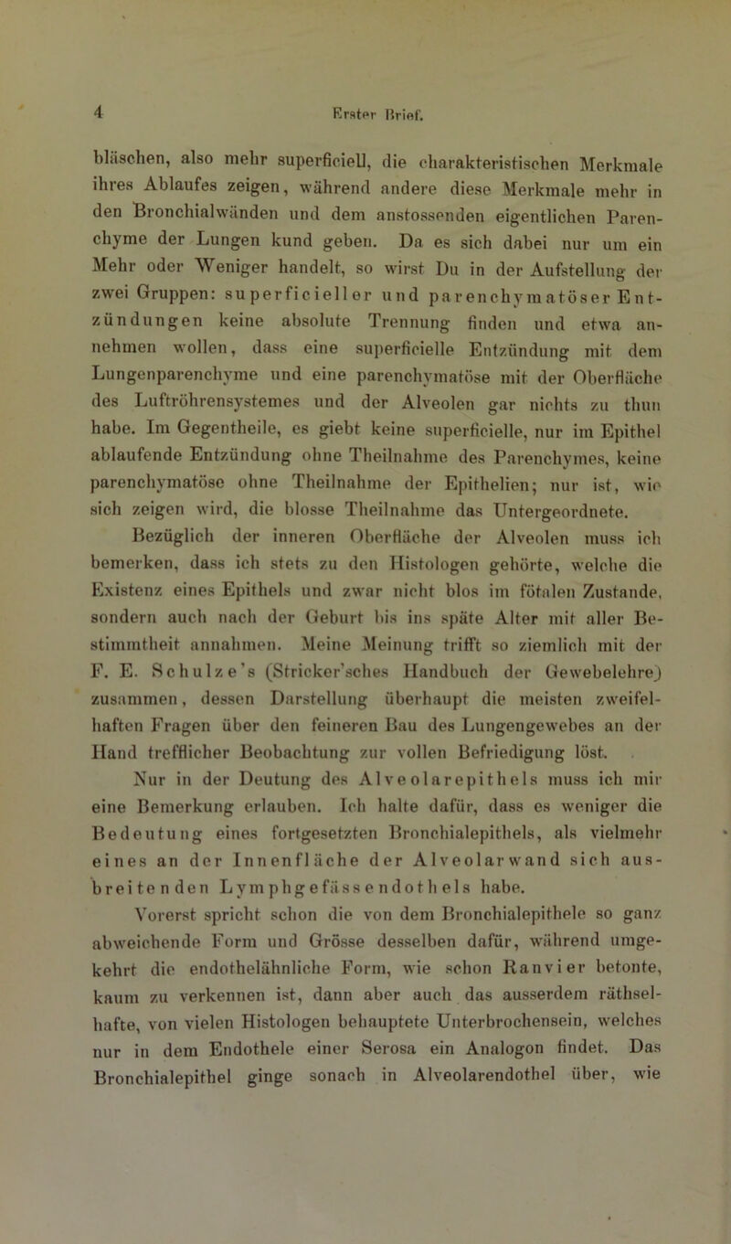 bläsohen, also mehr superficiell, die charakteristischen Merkmale ihres Ablaufes zeigen, während andere diese Merkmale mehr in den Bronchialwänden und dem anstossenden eigentlichen Paren- chyme der Lungen kund geben. Da es sich dabei nur um ein Mehr oder Weniger handelt, so wirst Du in der Aufstellung der zwei Gruppen: su perficieller und parenchymatöser Ent- zündungen keine absolute Trennung finden und etwa an- nehmen wollen, dass eine superficielle Entzündung mit dem Lungenparenchyme und eine parenchymatöse mit der Oberfläche des Luftröhrensystemes und der Alveolen gar nichts zu thun habe. Im Gegentheile, es giebt keine superficielle, nur im Epithel ablaufende Entzündung ohne Theilnahme des Parenchymes, keine parenchymatöse ohne Theilnahme der Epithelien; nur ist, wie sich zeigen wird, die blosse Theilnahme das Untergeordnete. Bezüglich der inneren Oberfläche der Alveolen muss ich bemerken, dass ich stets zu den Histologen gehörte, welche die Existenz eines Epithels und zwar nicht blos im fötalen Zustande, sondern auch nach der Geburt bis ins späte Alter mit aller Be- stimmtheit annahmen. Meine Meinung trifft so ziemlich mit der F. E. Schulz es (Stricker’ sc lies Handbuch der Gewebelehre) zusammen, dessen Darstellung überhaupt die meisten zweifel- haften Fragen über den feineren Bau des Lungengewebes an der Hand trefflicher Beobachtung zur vollen Befriedigung löst. Nur in der Deutung des Alveolarepithels muss ich mir eine Bemerkung erlauben. Ich halte dafür, dass es weniger die Bedeutung eines fortgesetzten Bronchialepithels, als vielmehr eines an der Innenfläche der Alveolarwand sich aus- breitenden Lym phg efäss e ndot h els habe. Vorerst spricht schon die von dem Bronchialepithele so ganz abweichende Form und Grösse desselben dafür, während umge- kehrt die endothelähnliche Form, wie schon Ranvier betonte, kaum zu verkennen ist, dann aber auch das ausserdem räthsel- hafte, von vielen Histologen behauptete Unterbrochensein, welches nur in dem Endothele einer Serosa ein Analogon findet. Das Bronchialepithel ginge sonach in Alveolarendothel über, wie