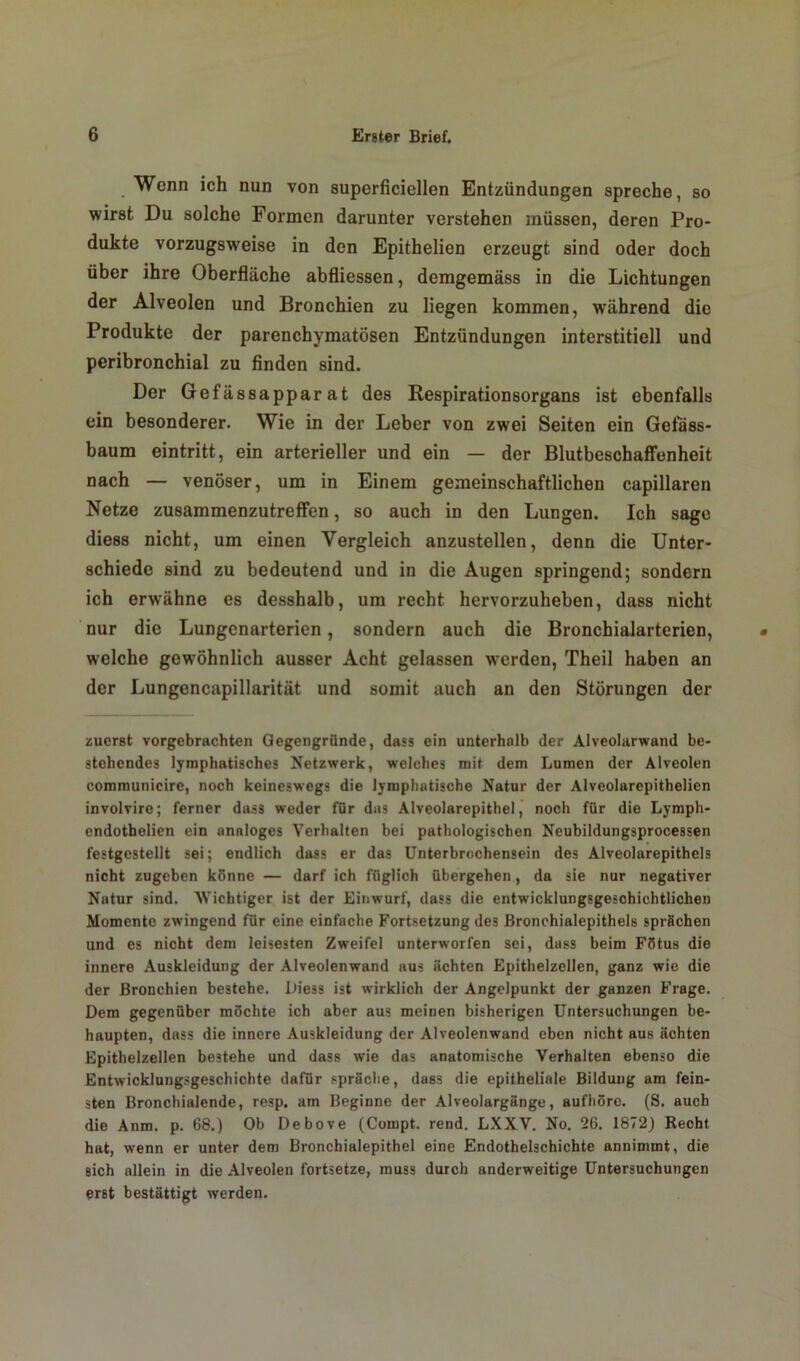 Wenn ich nun von superficiellen Entzündungen spreche, so wirst Du solche Formen darunter verstehen müssen, deren Pro- dukte vorzugsweise in den Epithelien erzeugt sind oder doch über ihre Oberfläche abfliessen, demgemäss in die Lichtungen der Alveolen und Bronchien zu liegen kommen, während die Produkte der parenchymatösen Entzündungen interstitiell und peribronchial zu finden sind. Der Gefässapparat des Respirationsorgans ist ebenfalls ein besonderer. Wie in der Leber von zwei Seiten ein Geiass- baum eintritt, ein arterieller und ein — der Blutbeschaffenheit nach — venöser, um in Einem gemeinschaftlichen capillaren Netze zusammenzutreffen, so auch in den Lungen. Ich sage diess nicht, um einen Vergleich anzustellen, denn die Unter- schiede sind zu bedeutend und in die Augen springend; sondern ich erwähne es desshalb, um recht hervorzuheben, dass nicht nur die Lungenarterien, sondern auch die Bronchialarterien, welche gewöhnlich ausser Acht gelassen werden, Theil haben an der Lungencapillarität und somit auch an den Störungen der zuerst vorgebrachten Gegengründe, dass ein unterhalb der Alveolarwand be- stehendes lymphatisches Netzwerk, welches mit dem Lumen der Alveolen communicire, noch keineswegs die lymphatische Natur der Alveolarepithelien involvire; ferner dass weder für das Alveolarepithel, noch für die Lymph- endothelien ein analoges Verhalten bei pathologischen Neubildungsprocessen festgestellt sei; endlich dass er das Unterbrochensein des Alveolarepithels nicht zugeben könne — darf ich füglich übergehen, da sie nur negativer Natur sind. Wichtiger ist der Einwurf, dass die entwicklungsgeschichtlichen Momente zwingend für eine einfache Fortsetzung des Bronchialepithels sprächen und es nicht dem leisesten Zweifel unterworfen sei, dass beim Fötus die innere Auskleidung der Alveolenwand aus ächten Epithelzellen, ganz wie die der Bronchien bestehe. Diess ist wirklich der Angelpunkt der ganzen Frage. Dem gegenüber möchte ich aber aus meinen bisherigen Untersuchungen be- haupten, dass die innere Auskleidung der Alveolenwand eben nicht aus ächten Epithelzellen bestehe und dass wie das anatomische Verhalten ebenso die Entwicklungsgeschichte dafür spräche, dass die epitheliale Bildung am fein- sten Bronchialende, resp. am Beginne der Alveolargänge, aufhörc. (S. auch die Anm. p. 68.) Ob Debove (Compt. rend. LXXV. No. 26. 1872) Recht hat, wenn er unter dem Bronchialepithel eine Endothelschichte annimmt, die sich allein in die Alveolen fortsetze, muss durch anderweitige Untersuchungen erst bestättigt werden.