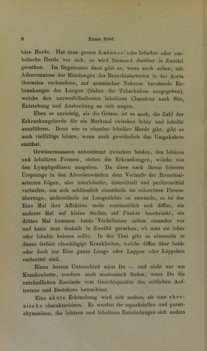 bare Herde. Hat man grosse Laennee’sehe Infarkte oder era- bolische Herde vor sich, so wird Niemand darüber in Zweifel gerathen. Im Gegensätze dazu gibt es, wenn auch selten, mit Atheromatose der Mündungen der Bronchialarterien in der Aorta thoracica verbundene, auf anämischer Nekrose beruhende Er- krankungen der Lungen (bisher für Tuberkulose ausgegeben), welche den unzweifelhaftesten lobulären Charakter nach Sitz, Entstehung und Ausbreitung an sich tragen. Eben so unrichtig, als die Grösse, ist es auch, die Zahl der Erkrankungsherde für ein Merkmal zwischen lobär und lobulär anzuführen. Denn wie es einzelne lobuläre Herde gibt, gibt es auch vielfältige lobäre, wenn auch gewöhnlich das Umgekehrte statthat. Gewissermaassen unbestimmt zwischen beiden, den lobären und lobulären Formen, stehen die Erkrankungen, welche von den Lymphgefässen ausgehen. Da diese nach ihrem feinsten Ursprünge in den Alveolenwänden dem Verlaufe der Bronchial- arterien folgen, also interlobulär, interstitiell und peribronchial verlaufen, um sich schliesslich einestheils im subserösen Pleura- überzuge, anderntheils im Lungenhilus zu sammeln, so ist das Eine Mal ihre Affektion mehr continuirlich und diffus, ein anderes Mal auf kleine Stellen, auf Punkte beschränkt, ein drittes Mal kommen beide Verhältnisse neben einander vor und kann man deshalb in Zweifel gerathen, ob man sie lobär oder lobulär heissen sollte. In der That gibt es einerseits in dieses Gebiet einschlägige Krankheiten, welche diffus über beide oder doch nur Eine ganze Lunge oder Lappen oder Läppchen verbreitet sind. Einen letzten Unterschied wirst Du — und nicht nur am Krankenbette, sondern auch anatomisch linden, wenn Du die entzündlichen Zustände vom Gesichtspunkte des zeitlichen Auf- tretens und Bestehens betrachtest. Eine akute Erkrankung wird sich anders, als eine chro- nische charakterisiren. Es werden die superliciellen und paren- chymatösen, die lobären und lobulären Entzündungen sich anders