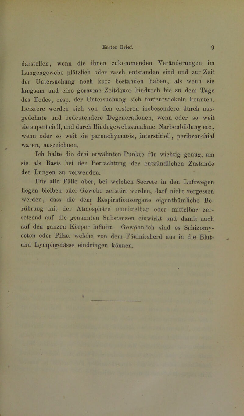 darstellen, wenn die ihnen zukommenden Veränderungen im Lungengewebe plötzlich oder rasch entstanden sind und zur Zeit der Untersuchung noch kurz bestanden haben, als wenn sie langsam und eine geraume Zeitdauer hindurch bis zu dem Tage des Todes, resp. der Untersuchung sich fortentwickeln konnten. Letztere werden sich von den ersteren insbesondere durch aus- gedehnte und bedeutendere Degenerationen, wenn oder so weit sie superficiell, und durch Bindegewebszunahme, Narbenbildung etc., wenn oder so weit sie parenchymatös, interstitiell, peribronchial waren, auszeichnen. Ich halte die drei erwähnten Punkte für wichtig genug, um sie als Basis bei der Betrachtung der entzündlichen Zustände der Lungen zu verwenden. Für alle Fälle aber, bei welchen Secrete in den Luftwegen liegen bleiben oder Gewebe zerstört werden, darf nicht vergessen werden, dass die dem Respirationsorgane eigenthümliche Be- rührung mit der Atmosphäre unmittelbar oder mittelbar zer- setzend auf die genannten Substanzen einwirkt und damit auch auf den ganzen Körper influirt. Gewöhnlich sind es Schizomy- ceten oder Pilze, welche von dem Fäulnissherd aus in die Blut- und Lymphgefässe eindringen können.