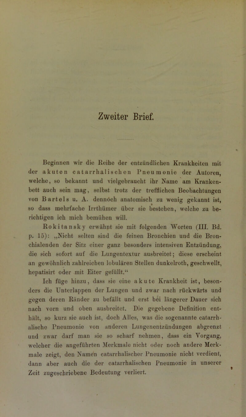 Zweiter Brief. Beginnen wir die Reibe der entzündlichen Krankheiten mit der akuten catarrhalischon Pneumonie der Autoren, welche, so bekannt und vielgebraucht ihr Name am Kranken- bett auch sein mag, selbst trotz der trefflichen Beobachtungen von Bartels u. A. dennöch anatomisch zu wenig gekannt ist, so dass mehrfache Irrthümer über sie bestehen, welche zu be- richtigen ich mich bemühen will. Rokitansky erwähnt sie mit folgenden Worten (III. Bd. p. 15): „Nicht selten sind die feinen Bronchien und die Bron- chialenden der Sitz einer ganz besonders intensiven Entzündung, die sich sofort auf die Lungentextur ausbreitet; diese erscheint an gewöhnlich zahlreichen lobulären Stellen dunkelroth, geschwellt, hepatisirt oder mit Eiter gefüllt.“ Ich füge hinzu, dass sie eine akute Krankheit ist, beson- ders die Unterlappen der Lungen und zwar nach rückwärts und gegen deren Ränder zu befällt und erst bei längerer Dauer sich nach vorn und oben ausbreitet. Die gegebene Definition ent- hält, so kurz sie auch ist, doch Alles, was die sogenannte catarrh- alische Pneumonie von anderen Lungenentzündungen abgrenzt und zwar darf man sie so scharf nehmen, dass ein Vorgang, welcher die angeführten Merkmale nicht oder noch andere Merk- male zeigt, den Namen catarrhalischer Pneumonie nicht verdient, dann aber auch die der catarrhalischen Pneumonie in unserer Zeit zugeschriebene Bedeutung verliert.