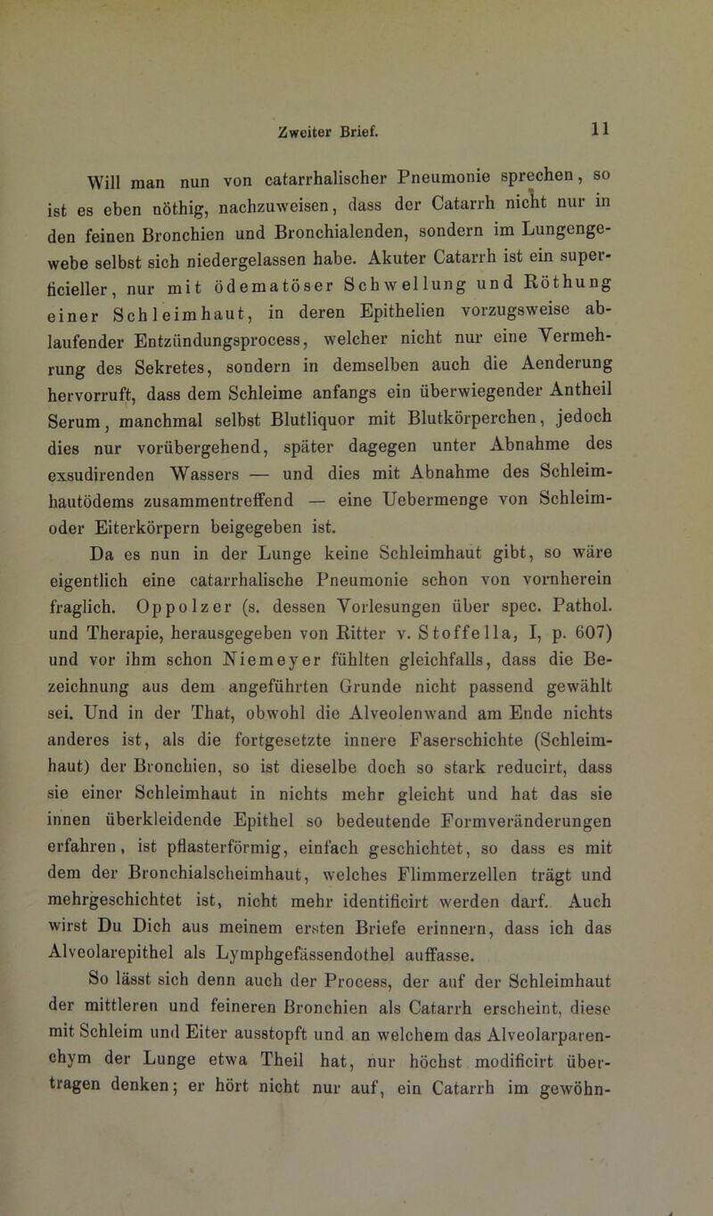 Will man nun von catarrhalischer Pneumonie sprechen, so ist es eben nöthig, nachzuweisen, dass der Catarrh nicht nur in den feinen Bronchien und Bronchialenden, sondern im Lungenge- webe selbst sich niedergelassen habe. Akuter Catarrh ist ein supei- licieller, nur mit ödematöser Schwellung und Röthung einer Schleimhaut, in deren Epithelien vorzugsweise ab- laufender Entziindungsprocess, welcher nicht nur eine Vermeh- rung des Sekretes, sondern in demselben auch die Aenderung hervorruft, dass dem Schleime anfangs ein überwiegender Antheil Serum, manchmal selbst Blutliquor mit Blutkörperchen, jedoch dies nur vorübergehend, später dagegen unter Abnahme des exsudirenden Wassers — und dies mit Abnahme des Schleim- hautödems zusammentreffend — eine Uebermenge von Schleim- oder Eiterkörpern beigegeben ist. Da es nun in der Lunge keine Schleimhaut gibt, so wäre eigentlich eine catarrhalische Pneumonie schon von vornherein fraglich. Oppolzer (s. dessen Vorlesungen über spec. Pathol. und Therapie, herausgegeben von Ritter v. Stoffe 11a, I, p. 607) und vor ihm schon Niemeyer fühlten gleichfalls, dass die Be- zeichnung aus dem angeführten Grunde nicht passend gewählt sei. Und in der That, obwohl die Alveolenwand am Ende nichts anderes ist, als die fortgesetzte innere Faserschichte (Schleim- haut) der Bronchien, so ist dieselbe doch so stark reducirt, dass sie einer Schleimhaut in nichts mehr gleicht und hat das sie innen überkleidende Epithel so bedeutende Formveränderungen erfahren, ist pflasterförmig, einfach geschichtet, so dass es mit dem der Bronchialscheimhaut, welches Flimmerzellen trägt und mehrgeschichtet ist, nicht mehr identificirt werden darf. Auch wirst Du Dich aus meinem ersten Briefe erinnern, dass ich das Alveolarepithel als Lymphgefässendothel auffasse. So lässt sich denn auch der Process, der auf der Schleimhaut der mittleren und feineren Bronchien als Catarrh erscheint, diese mit Schleim und Eiter ausstopft und an welchem das Alveolarparen- chym der Lunge etwa Theil hat, nur höchst modificirt über- tragen denken; er hört nicht nur auf, ein Catarrh im gewöhn-