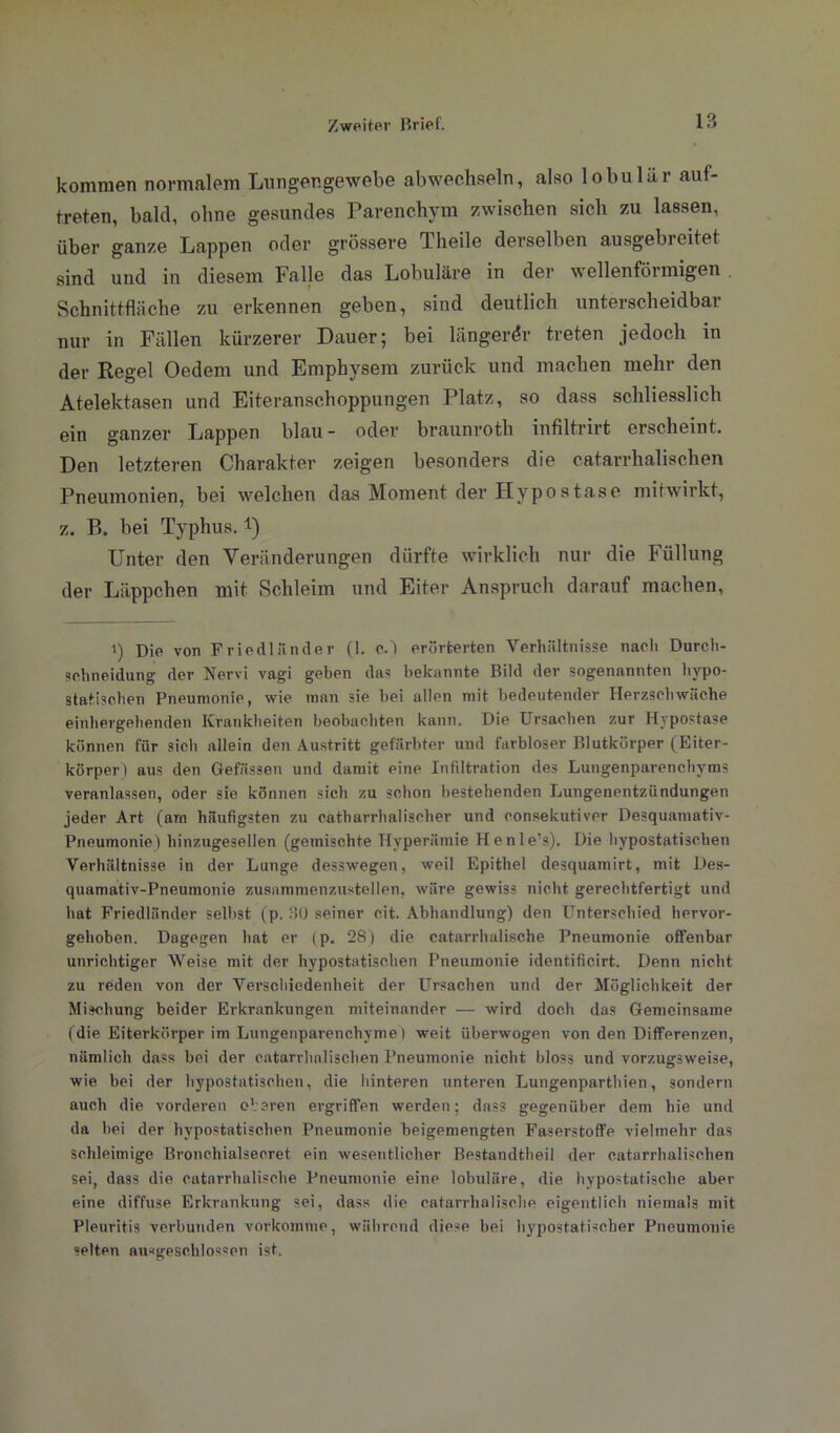 kommen normalem Lungengewebe abwechseln, also lobulär auf- treten, bald, ohne gesundes Parenchym zwischen sich zu lassen, über ganze Lappen oder grössere Theile derselben ausgebreitet sind und in diesem Falle das Lobuläre in der w eilenföimigen . Schnittfläche zu erkennen geben, sind deutlich unterscheidbar nur in Fällen kürzerer Dauer; bei längerer treten jedoch in der Regel Oedem und Emphysem zurück und machen mehr den Atelektasen und Eiteranschoppungen Platz, so dass schliesslich ein ganzer Lappen blau- oder braunroth infiltrirt erscheint. Den letzteren Charakter zeigen besonders die catarrhalischen Pneumonien, bei welchen das Moment der Hypostase mitwirkt, z. B. bei Typhus. *) Unter den Veränderungen dürfte wirklich nur die Füllung der Läppchen mit Schleim und Eiter Anspruch darauf machen, i) Die von Friedländer (1. c.) erörterten Verhältnisse naeli Durch- sehneidung der Nervi vagi geben das bekannte Bild der sogenannten hypo- statischen Pneumonie, wie man sie bei allen mit bedeutender Herzschwäche einhergehenden Krankheiten beobachten kann. Die Ursachen zur Hypostase können für sich allein den Austritt gefärbter und farbloser Blutkörper (Eiter- körper) aus den Gefnssen und damit eine Infiltration des Lungenparenchyms veranlassen, oder sie können sich zu schon bestehenden Lungenentzündungen jeder Art (am häufigsten zu catharrhalisclier und eonsekut.iver Desquamativ- Pneumonie) hinzugesellen (gemischte Hyperämie Henle’s). Die hypostatischen Verhältnisse in der Lunge desswegen, weil Epithel desquamirt, mit Des- quamativ-Pneumonie zusamnienzustellen, wäre gewiss nicht gerechtfertigt und hat Friedländer selbst (p. 30 seiner cit. Abhandlung) den Unterschied hervor- gehoben. Dagegen hat er (p. 28) die catarrhalische Pneumonie offenbar unrichtiger Weise mit der hypostatischen Pneumonie identificirt. Denn nicht zu reden von der Verschiedenheit der Ursachen und der Möglichkeit der Mischung beider Erkrankungen miteinander — wird doch das Gemeinsame (die Eiterkörper im Lungenparenchyme ) weit überwogen von den Differenzen, nämlich dass bei der catarrhalischen Pneumonie nicht bloss und vorzugsweise, wie bei der bypostatisehen, die hinteren unteren Lungenparthien, sondern auch die vorderen oberen ergriffen werden; dass gegenüber dem hie und da bei der hypostatischen Pneumonie beigemengten Faserstoffe vielmehr das schleimige Bronehialsecret ein wesentlicher Bestandtheil der catarrhalischen sei, dass die catarrhalische Pneumonie eine lobuläre, die hypostatische aber eine diffuse Erkrankung sei, dass die catarrhalische eigentlich niemals mit Pleuritis verbunden vorkomme, während diese bei hypostatischer Pneumonie selten ausgeschlossen ist.