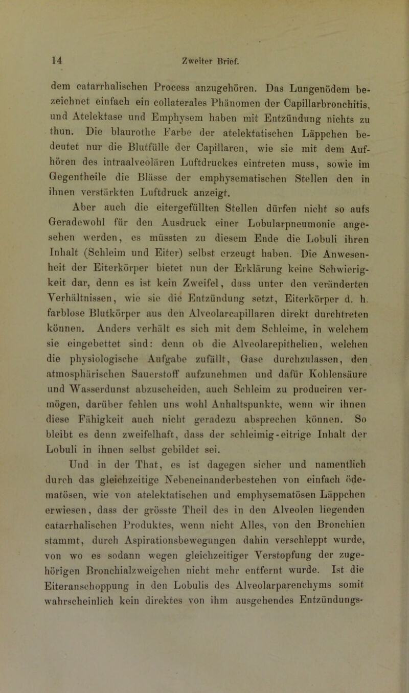 dem catarrhalrechen Process anzugehören. Das Lungenödem be- zeichnet einfach ein collaterales Phänomen der Capillarbronchitis, und Atelektase und Emphysem haben mit Entzündung nichts zu thun. Die blaurothe Fai’be der atelektatischen Läppchen be- deutet nur die Blutfülle der Capillaren, wie sie mit dem Auf- hören des intraalveolären Luftdruckes eintreten muss, sowie im Gegentheile die Blässe der emphysematischen Stellen den in ihnen verstärkten Luftdruck anzeigt. Aber auch die eitergefüllten Stellen dürfen nicht so aufs Geradewohl für den Ausdruck einer Lobularpneumonie ange- sehen werden, es müssten zu diesem Ende die Lobuli ihren Inhalt (Schleim und Eiter) selbst erzeugt haben. Die Anwesen- heit der Eiterkörper bietet nun der Erklärung keine Schwierig- keit dar, denn es ist kein Zweifel, dass unter den veränderten Verhältnissen, wie sie die Entzündung setzt, Eiterkörper d. h. farblose Blutkörper aus den Alveolarcapillnren direkt durchtreten können. Anders verhält es sich mit dem Schleime, in welchem sie eingebettet sind: denn ob die Alveolarepithelien, welchen die physiologische Aufgabe zufällt, Gase durchzulassen, den atmosphärischen Sauerstoff aufzunehmen und dafür Kohlensäure und Wasserdunst abzuscheiden, auch Schleim zu produciren ver- mögen, darüber fehlen uns wohl Anhaltspunkte, wenn wir ihnen diese Fähigkeit auch nicht geradezu absprechen können. So bleibt es denn zweifelhaft, dass der schleimig-eitrige Inhalt der Lobuli in ihnen selbst gebildet sei. Und in der That, es ist dagegen sicher und namentlich durch das gleichzeitige Nebeneinanderbestehen von einfach üde- matüsen, wie von atelektatischen und emphysematosen Läppchen erwiesen, dass der grösste Theil des in den Alveolen liegenden catarrhalischcn Produktes, wenn nicht Alles, von den Bronchien stammt, durch Aspirationsbewegungen dahin verschleppt wurde, von wo es sodann wegen gleichzeitiger Verstopfung der zuge- hörigen Bronchialzweigchen nicht mehr entfernt wurde. Ist die Eiteranschoppung in den Lobulis des Alveolarparenchyms somit wahrscheinlich kein direktes von ihm ausgehendes Entzündungs-