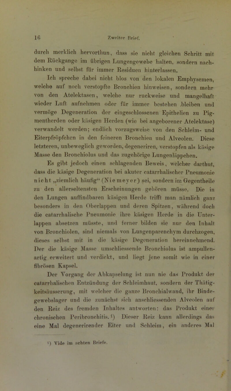 durch merklich hervorthun, dass sie nicht gleichen Schritt mit dem Rückgänge im übrigen Lungengewebe halten, sondern nach- hinken und selbst für immer Residuen hinterlassen. Ich spreche dabei nicht blos von den lokalen Emphysemen, welche auf noch verstopfte Bronchien hinweisen, sondern mehr von den Atelektasen, welche nur ruckweise und mangelhaft wieder Luft aufnehmen oder für immer bestehen .bleiben und vermöge Degeneration der eingeschlossenen Epithelien zu Pig- mentherden oder käsigen Herden (wie bei angeborener Atelektase) verwandelt werden; endlich vorzugsweise von den Schleim- und Eiterpfrüpfchen in den feineren Bronchien und Alveolen. Diese letzteren, unbeweglich geworden, degeneriren, verstopfen als käsige Masse den Bronchiolus und das zugehörige Lungenläppchen. Es gibt jedoch einen schlagenden Beweis, welcher darthut, dass die käsige Degeneration bei akuter catarrhalischer Pneumonie nicht „ziemlich häufig“ (Nie meyer) sei, sondern im Gegentheile zu den allerseltensten Erscheinungen gehören müsse. Die in den Lungen auffindbaren käsigen Herde trifft man nämlich ganz besonders in den Oberlappen und deren Spitzen, während doch die catarrhalische Pneumonie ihre käsigen Herde in die Unter- lappen absetzen müsste, und ferner bilden sie nur den Inhalt von Bronchiolen, sind niemals von Lungenparenchym durchzogen, dieses selbst mit in die käsige Degeneration hereinnehmend. Der die käsige Masse umschliessende Bronchiolus ist ampullen- artig erweitert und verdickt, und liegt jene somit wie in einer fibrösen Kapsel. Der Vorgang der Abkapselung ist nun nie das Produkt der catarrhalischen Entzündung der Schleimhaut, sondern der Thätig- keitsiiusserung, mit welcher die ganze Bronchialwand, ihr Binde- gewebslager und die zunächst sich anschliessenden Alveolen auf den Reiz des fremden Inhaltes antworten: das Produkt einer chronischen Peribronchitis.*) Dieser Reiz kann allerdings das eine Mal degenerirender Eiter und Schleim, ein anderes Mal i) Vide im achten Briefe.