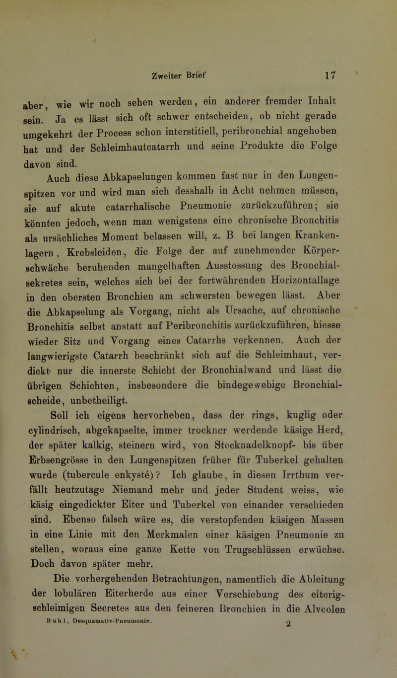 aber, wie wir noch sehen werden, ein anderer fremder Inhalt sein. Ja es lässt sich oft schwer entscheiden, ob nicht gerade umgekehrt der Process schon interstitiell, peribronchial angehoben hat und der Schleimhautcatarrh und seine Produkte die Folge davon sind. Auch diese Abkapselungen kommen fast nur in den Lungen- spitzen vor und wird man sich desshalb in Acht nehmen müssen, sie auf akute catarrhalische Pneumonie zurückzuführen; sie könnten jedoch, wenn man wenigstens eine chronische Bronchitis als ursächliches Moment belassen will, z. B. bei langen Kranken- lagern , Krebsleiden, die Folge der auf zunehmender Körper- schwäche beruhenden mangelhaften Ausstossung des Bronchial- sekretes sein, welches sich bei der fortwährenden Horizontallage in den obersten Bronchien am schwersten bewegen lässt. Aber die Abkapselung als Vorgang, nicht als Ursache, auf chronische Bronchitis selbst anstatt auf Peribronchitis zurückzuführen, hiesse wieder Sitz und Vorgang eines Catarrhs verkennen. Auch der langwierigste Catarrh beschränkt sich auf die Schleimhaut, ver- dickt- nur die innerste Schicht der Bronchialwand und lässt die übrigen Schichten, insbesondere die bindegewebige Bronchial- scheide, unbetheiligt. Soll ich eigens hervorheben, dass der rings, kuglig oder cylindrisch, abgekapselte, immer trockner werdende käsige Herd, der später kalkig, steinern wird, von Stecknadelknopf- bis über Erbsengrösse in den Lungenspitzen früher für Tuberkel gehalten wurde (tubercule enkyste) ? Ich glaube, in diesen Irrthum ver- fällt heutzutage Niemand mehr und jeder Student weiss, wie käsig eingedickter Eiter und Tuberkel von einander verschieden sind. Ebenso falsch wäre es, die verstopfenden käsigen Massen in eine Linie mit den Merkmalen einer käsigen Pneumonie zu stellen, woraus eine ganze Kette von Trugschlüssen erwüchse. Doch davon später mehr. Die vorhergehenden Betrachtungen, namentlich die Ableitung der lobulären Eiterherde aus einer Verschiebung des eiterig- schleimigen Secretes aus den feineren Bronchien in die Alveolen Buhl, Desquamathr-Pneumonie. o