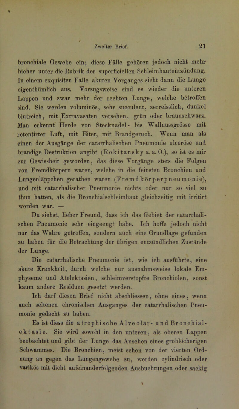 bronchiale Gewebe ein; diese Fälle gehören jedoch nicht mehr hieher unter die Rubrik der superficiellen Schleimhautentzündung. In einem exquisiten Falle akuten Vorganges sieht dann die Lunge eigenthiimlich aus. Vorzugsweise sind es wieder die unteren Lappen und zwar mehr der rechten Lunge, welche betroffen sind. Sie werden voluminös, sehr succulent, zerreisslich, dunkel blutreich, mit Extravasaten versehen, grün oder braunschwarz. Man erkennt Herde von Stecknadel- bis Wallnussgrösse mit retentirter Luft, mit Eiter, mit Brandgeruch. Wenn man als einen der Ausgänge der catarrhalischen Pneumonie ulceröse und brandige Destruktion angibt (Rokitansky a. a. 0.), so ist es mir zur Gewissheit geworden, das diese Vorgänge stets die Folgen von Fremdkörpern waren, welche in die feinsten Bronchien und Lungenläppchen gerathen waren (Fremdkörperpneumonie), und mit catarrhalischer Pneumonie nichts oder nur so viel zu thun hatten, als die Bronchialschleimhaut gleichzeitig mit irritirt worden war. — Du siehst, lieber Freund, dass ich das Gebiet der catarrhali- schen Pneumonie sehr eingeengt habe. Ich hoffe jedoch nicht nur das Wahre getroffen, sondern auch eine Grundlage gefunden zu haben für die Betrachtung der übrigen entzündlichen Zustände der Lunge. Die catarrhalische Pneumonie ist, wie ich ausführte, eine akute Krankheit, durch welche nur ausnahmsweise lokale Em- physeme und Atelektasien, schleimverstopfte Bronchiolen, sonst kaum andere Residuen gesetzt werden. Ich darf diesen Brief nicht abschliessen, ohne eines, wenn auch seltenen chronischen Ausganges der catarrhalischen Pneu- monie gedacht zu haben. Es ist diess die atrophische Alveolar- und Bronchial- ektasie. Sie wird sowohl in den unteren, als oberen Lappen beobachtet und gibt der Lunge das Ansehen eines groblöcherigen Schwammes. Die Bronchien, meist schon von der vierten Ord- nung an gegen das Lungengewebe zu, werden cylindrisch oder varikös mit dicht aufeinanderfolgenden Ausbuchtungen oder sackig