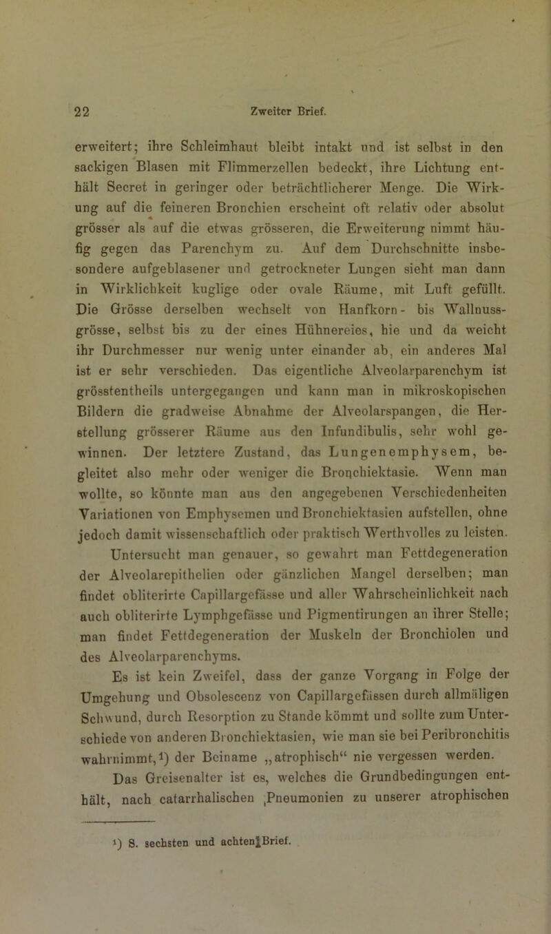erweitert; ihre Schleimhaut bleibt intakt und ist selbst in den sackigen Blasen mit Flimmerzellen bedeckt, ihre Lichtung ent- hält Secret in geringer oder beträchtlicherer Menge. Die Wirk- ung auf die feineren Bronchien erscheint oft relativ oder absolut grösser als auf die etwas grösseren, die Erweiterung nimmt häu- fig gegen das Parenchym zu. Auf dem Durchschnitte insbe- sondere aufgeblasener und getrockneter Lungen sieht man dann in Wirklichkeit kuglige oder ovale Räume, mit Luft gefüllt. Die Grösse derselben wechselt von Hanfkorn - bis Wallnuss- grösse, selbst bis zu der eines Hühnereies, hie und da weicht ihr Durchmesser nur wenig unter einander ab, ein anderes Mal ist er sehr verschieden. Das eigentliche Alveolarparenchym ist grösstentheils untergegangen und kann man in mikroskopischen Bildern die gradweise Abnahme der Alveolarspangen, die Her- stellung grösserer Räume aus den Infundibulis, sehr wohl ge- winnen. Der letztere Zustand, das Lungenemphysem, be- gleitet also mehr oder weniger die Broqchiektasie. Wenn man wollte, so könnte man aus den angegebenen Verschiedenheiten Variationen von Emphysemen und Bronchiektasien aufstellen, ohne jedoch damit wissenschaftlich oder praktisch Werthvolles zu leisten. Untersucht man genauer, so gewahrt man Fettdegeneration der Alveolarepithelien oder gänzlichen Mangel derselben; man findet obliterirte Capillargefässe und aller Wahrscheinlichkeit nach auch obliterirte Lymphgefässe und Pigmentirungen an ihrer Stelle; man findet Fettdegeneration der Muskeln der Bronchiolen und des Alveolarparenchyms. Es ist kein Zweifel, dass der ganze Vorgang in Folge der Umgehung und Obsolescenz von Capillargefässcn durch allmäligen Schwund, durch Resorption zu Stande kömmt und sollte zum Unter- schiede von anderen Bronchiektasien, wie man sie bei Peribronchitis wahrnimmt,1) der Beiname „atrophisch“ nie vergessen werden. Das Greisenalter ist es, welches die Grundbedingungen ent- hält, nach catarrhalischen (Pneumonien zu unserer atrophischen i) 8. sechsten und achteniBrief.
