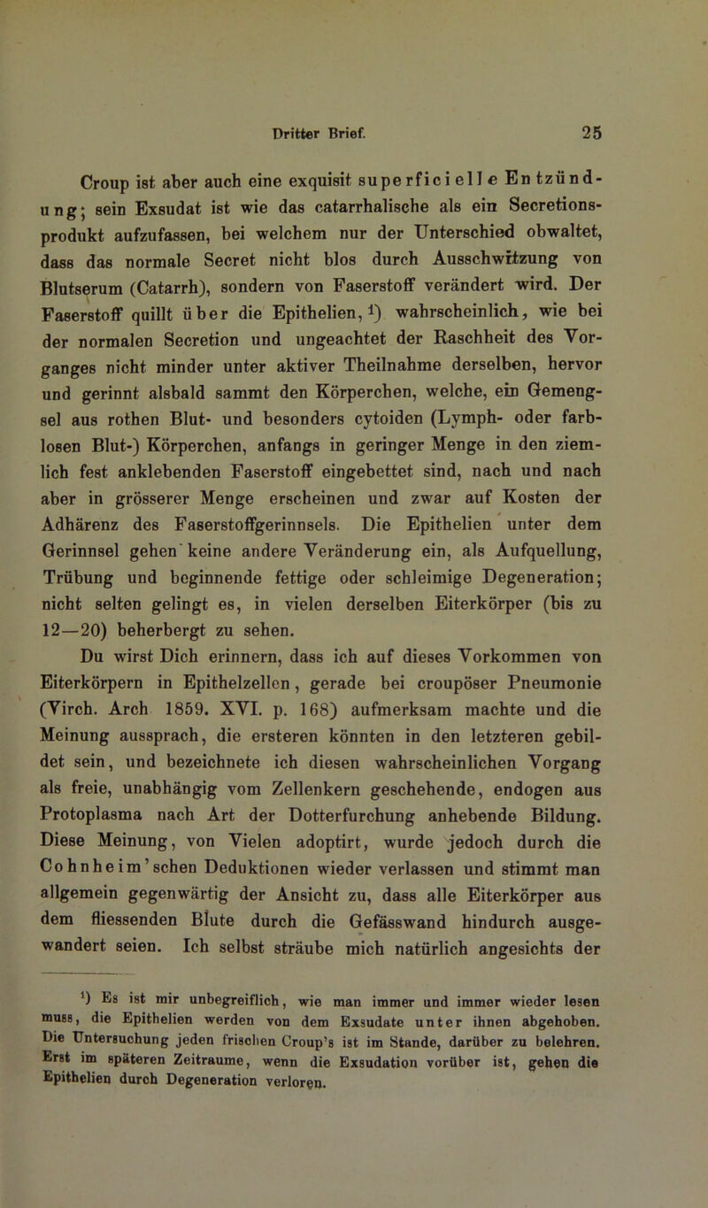 Croup ist aber auch eine exquisit superfici eil e En tzünd- ung; sein Exsudat ist wie das catarrhalische als ein Secretions- produkt aufzufassen, bei welchem nur der Unterschied obwaltet, dass das normale Secret nicht blos durch Ausschwitzung von Blutserum (Catarrh), sondern von Faserstoff verändert wird. Der Faserstoff quillt über die Epithelien, *) wahrscheinlich, wie bei der normalen Secretion und ungeachtet der Raschheit des Vor- ganges nicht minder unter aktiver Theilnahme derselben, hervor und gerinnt alsbald sammt den Körperchen, welche, ein Gemeng- sel aus rothen Blut- und besonders cytoiden (Lymph- oder farb- losen Blut-) Körperchen, anfangs in geringer Menge in den ziem- lich fest anklebenden Faserstoff eingebettet sind, nach und nach aber in grösserer Menge erscheinen und zwar auf Kosten der Adhärenz des Faserstoffgerinnsels. Die Epithelien unter dem Gerinnsel gehen keine andere Veränderung ein, als Aufquellung, Trübung und beginnende fettige oder schleimige Degeneration; nicht selten gelingt es, in vielen derselben Eiterkörper (bis zu 12—20) beherbergt zu sehen. Du wirst Dich erinnern, dass ich auf dieses Vorkommen von Eiterkörpern in Epithelzellen, gerade bei croupöser Pneumonie (Virch. Arch 1859. XVI. p. 168) aufmerksam machte und die Meinung aussprach, die ersteren könnten in den letzteren gebil- det sein, und bezeichnete ich diesen wahrscheinlichen Vorgang als freie, unabhängig vom Zellenkern geschehende, endogen aus Protoplasma nach Art der Dotterfurchung anhebende Bildung. Diese Meinung, von Vielen adoptirt, wurde jedoch durch die Cohnheim’sehen Deduktionen wieder verlassen und stimmt man allgemein gegenwärtig der Ansicht zu, dass alle Eiterkörper aus dem fliessenden Blute durch die Gefässwand hindurch ausge- wandert seien. Ich selbst sträube mich natürlich angesichts der ') Es ist mir unbegreiflich, wie man immer und immer wieder lesen muss, die Epithelien werden von dem Exsudate unter ihnen abgehoben. Die Untersuchung jeden frischen Croup’s ist im Stande, darüber zu belehren. Erst im späteren Zeiträume, wenn die Exsudation vorüber ist, geben die Epithelien durch Degeneration verloren.